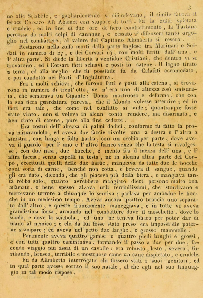 1 ‘1 no alle Sciabole , e ga&liardenfentc si difendevano il simile taceva il. feroce Corsaro Ali Agamct con stupore di tutti . Fu la zuiìa spietata c crudele, ed in (ine di due ore di fiero combattimento, la I altana percossa da molti colpi di cannone , e cessato a’ difensori tanto orgo- glio nel combattere, al valore del Capitano Alimberto si resero . Restarono nella zuffa morti dalla parte Inglese tra Marinari c Sol- dati in numero di 27 , e dei Corsari 19 , con molti feriti dall5 una , e V altra parte. Si diede la liberta a ventidue Cristiani, che dentro vi si trovarono , ed i Corsari fatti schiavi e posti in catene . 11 legno tirato a terra , cd alla meglio che fu possibile fu da Calafati accomodato , e poi condotto nei Forti d’ Inghilterra . Fra i molti schiavi, che furono fatti e posti alla catena , si trova- rono in numero di trent’otto, ve n’ era uno di altezza cosi smisura- ta , che sembrava un Gigante : Uomo mostruoso e deforme , che con la sua fiera guardatura pareva, clic il Mondo volesse atterrire ; ed in fatti era tale , che come nel conflitto si vide ; quantunque fosse stato vinto, non si voleva in alcun conto rendere, ma disarmato, e ben cinto di catene , pure alla fine cedette . Era costui dell5 altezza di palmi dodici , conforme fu fatto la pro- va misurandolo , ed aveva due faccie rivolte una a destra e P altra a sinistra , con lunga e folta barba, con un occhio per parte , dove ave- va il guardo per P uno e P altro fianco senza che la testa si rivolges- se , con due nasi , due bocche, e mento fra il mezzo dclP una , e P altra faccia , senza capelli in testa , nè in alcuna altra parte del Cor- po , eccettuati quelli delle due barbe , mangiava da tutte due le bocche ogni sorta di carne , benché non cotta , e beveva il sangue , quando gli era dato , dicendo, che gli piaceva piu della birra , e mangiava tan- ta robba solo, quanto avrebbero mangiato dieci persone molto ben affamate, e bene spesso alzava urli terribilissimi, che stordivano e mettevano terrore a chiunque lo sentiva ; parlava per ambedue le boc- che in un medesimo tempo . Aveva ancora quattro braccia uno separa- to dalP altro , e queste francamente maneggiava , e in tutte vi aveva grandissima forza , armando nel combattere dove il moschetto „ dove lo scudo, e dove la sciabola , ed uno ne teneva libero per poter dar di mano al nemico ; e chi da lui fosse stato preso era impossi >ile poter- ne scampare ; ed aveva nel petto due larghe , e grosse mammelle . Parimente aveva quattro gambe c quattro piedi lunghi e grossi , e con tutti quattro camminava , formando il passo a due per due , fa- cendo viaggio piu assai di un cavallo ; era robusto , lesto , severo , fu- ribondo, brusco, terribile e mostruoso come un cane dispietato, e crudele. Fu da Alimberto interrogato chi fossero stati i suoi genitori , ed in qual parte avesse sortito il suo natale , al che egli nel suo linguag- gio in tal modo rispose.