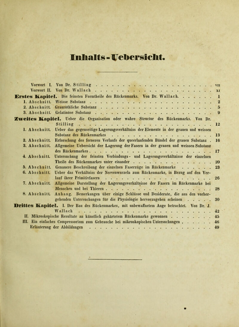 Inhalts - Uebersicht. Vorwort I. Von Dr. Stilling tu Vorwort II. Von Dr. Wallach xi Erstes Kapitel. Die feinsten Formtheile des Rückenmarks. Von Dr. Wallach 1 1. Abschnitt. Weisse Substanz 2 2. Abschnitt. Grauröthliche Substanz 5 3. Abschnitt. Gelatinöse Substanz 9 Zweites Kapitel. Ueber die Organisation oder wahre Structur des Rückenmarks. Von Dr. Stilling 12 1. Abschnitt. Ueber das gegenseitige Lagerungsverhältniss der Elemente in der grauen und weissen Substanz des Rückenmarkes 13 2. Abschnitt. Erforschung des ferneren Verlaufs der queerlaufenden Bündel der grauen Substanz . 16 3. Abschnitt. Allgemeine Uebersicht der Lagerung der Fasern in der grauen und weissen Substanz des Rückenmarkes 17 4. Abschnitt. Untersuchung der feinsten Verbindungs- und Lagerungsverhältnisse der einzelnen Theile des Rückenmarkes unter einander 20 5. Abschnitt. Genauere Beschreibung der einzelnen Faserzüge im Rückenmarke 23 6. Abschnitt. Ueber das Verhältniss der Nervenwurzeln zum Rückenmarke, in Bezug auf den Ver- lauf ihrer Primitivfasern 26 7. Abschnitt. Allgemeine Darstellung der Lagerungsverhältnisse der Fasern im Rückenmarke bei Menschen und bei Thieren 28 8. Abschnitt Anhang. Bemerkungen über einige Schlüsse und Desiderate, die aus den vorher- gehenden Untersuchungen für die Physiologie hervorzugehen scheinen 30 Drittes Kapitel. I. Der Bau des Rückenmarkes, mit unbewaffnetem Auge betrachtet. Von Dr. J. Wallach 42 II. Mikroskopische Resultate an künstlich gehärtetem Rückenmarke gewonnen 45 III. Ein einfaches Compressorium zum Gebrauche bei mikroskopischen Untersuchungen 46 Erläuterung der Abbildungen 49