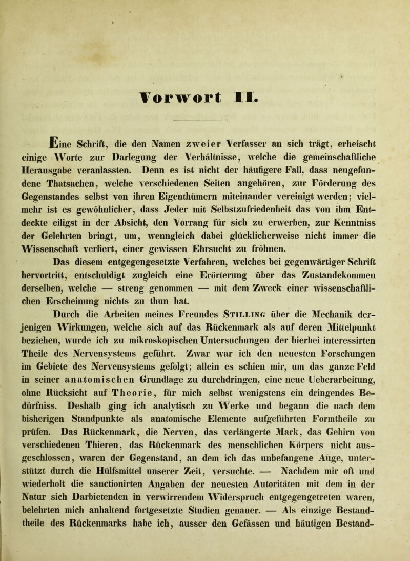 Eine Schrift, die den Namen zweier Verfasser an sich trägt, erheischt einige Worte zur Darlegung der Verhältnisse, welche die gemeinschaftliche Herausgabe veranlassten. Denn es ist nicht der häufigere Fall, dass neugefun- dene Thatsachen, welche verschiedenen Seiten angehören, zur Förderung des Gegenstandes selbst von ihren Eigenthümern miteinander vereinigt werden; viel- mehr ist es gewöhnlicher, dass Jeder mit Selbstzufriedenheit das von ihm Ent- deckte eiligst in der Absicht, den Vorrang für sich zu erwerben, zur Kenntniss der Gelehrten bringt, um, wenngleich dabei glücklicherweise nicht immer die Wissenschaft verliert, einer gewissen Ehrsucht zu fröhnen. Das diesem entgegengesetzte Verfahren, welches hei gegenwärtiger Schrift hervortritt, entschuldigt zugleich eine Erörterung über das Zustandekommen derselben, welche — streng genommen — mit dem Zweck einer wissenschaftli- chen Erscheinung nichts zu thun hat. Durch die Arbeiten meines Freundes Stilling über die Mechanik der- jenigen Wirkungen, welche sich auf das Rückenmark als auf deren Mittelpunkt beziehen, wurde ich zu mikroskopischen Untersuchungen der hierbei interessirten Theile des Nervensystems geführt. Zwar war ich den neuesten Forschungen im Gebiete des Nervensystems gefolgt; allein es schien mir, um das ganze Feld in seiner anatomischen Grundlage zu durchdringen, eine neue Ueberarbeitung, ohne Rücksicht auf Theorie, für mich selbst wenigstens ein dringendes Re- dürfniss. Deshalb ging ich analytisch zu Werke und begann die nach dem bisherigen Standpunkte als anatomische Elemente aufgeführten Formtheile zu prüfen. Das Rückenmark, die Nerven, das verlängerte Mark, das Gehirn von verschiedenen Thieren, das Rückenmark des menschlichen Körpers nicht aus- geschlossen, waren der Gegenstand, an dem ich das unbefangene Auge, unter- stützt durch die Hülfsmittel unserer Zeit, versuchte. — Nachdem mir oft und wiederholt die sanctionirten Angaben der neuesten Autoritäten mit dem in der Natur sich Darbietenden in verwirrendem Widerspruch entgegengetreten waren, belehrten mich anhaltend fortgesetzte Studien genauer. — Als einzige Restand- theile des Rückenmarks habe ich, ausser den Gefässen und häutigen Restand-