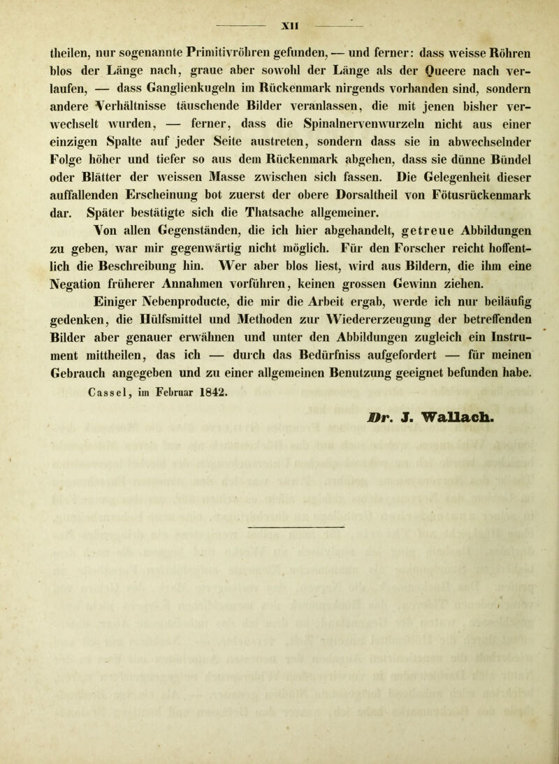 theilen, nur sogenannte Primitivröhren gefunden, ■— und ferner: dass weisse Röhren blos der Länge nach, graue aber sowohl der Länge als der Queere nach ver- laufen, — dass Ganglienkugeln im Rückenmark nirgends vorhanden sind, sondern andere Verhältnisse täuschende Rüder veranlassen, die mit jenen bisher ver- wechselt wurden, — ferner, dass die Spinalnervenwurzeln nicht aus einer einzigen Spalte auf jeder Seite austreten, sondern dass sie in abwechselnder Folge höher und tiefer so aus dem Rückenmark abgehen, dass sie dünne Ründel oder Rlätter der weissen Masse zwischen sich fassen. Die Gelegenheit dieser auffallenden Erscheinung bot zuerst der obere Dorsaltlieil von Fötusrückenmark dar. Später bestätigte sich die Thatsache allgemeiner. Von allen Gegenständen, die ich hier abgehandelt, getreue Abbildungen zu geben, war mir gegenwärtig nicht möglich. Für den Forscher reicht hoffent- lich die Reschreibung hin. Wer aber blos liest, wird aus Rildern, die ihm eine Negation früherer Annahmen vorführen, keinen grossen Gewinn ziehen. Einiger Nebenproducte, die mir die Arbeit ergab, werde ich nur beiläufig gedenken, die Hülfsmittel und Methoden zur Wiedererzeugung der betreffenden Rilder aber genauer erwähnen und unter den Abbildungen zugleich ein Instru- ment mittheilen, das ich — durch das Redürfniss aufgefordert — für meinen Gebrauch angegeben und zu einer allgemeinen Benutzung geeignet befunden habe. Cassel, iin Februar 1842. Rr. J. Wallach.