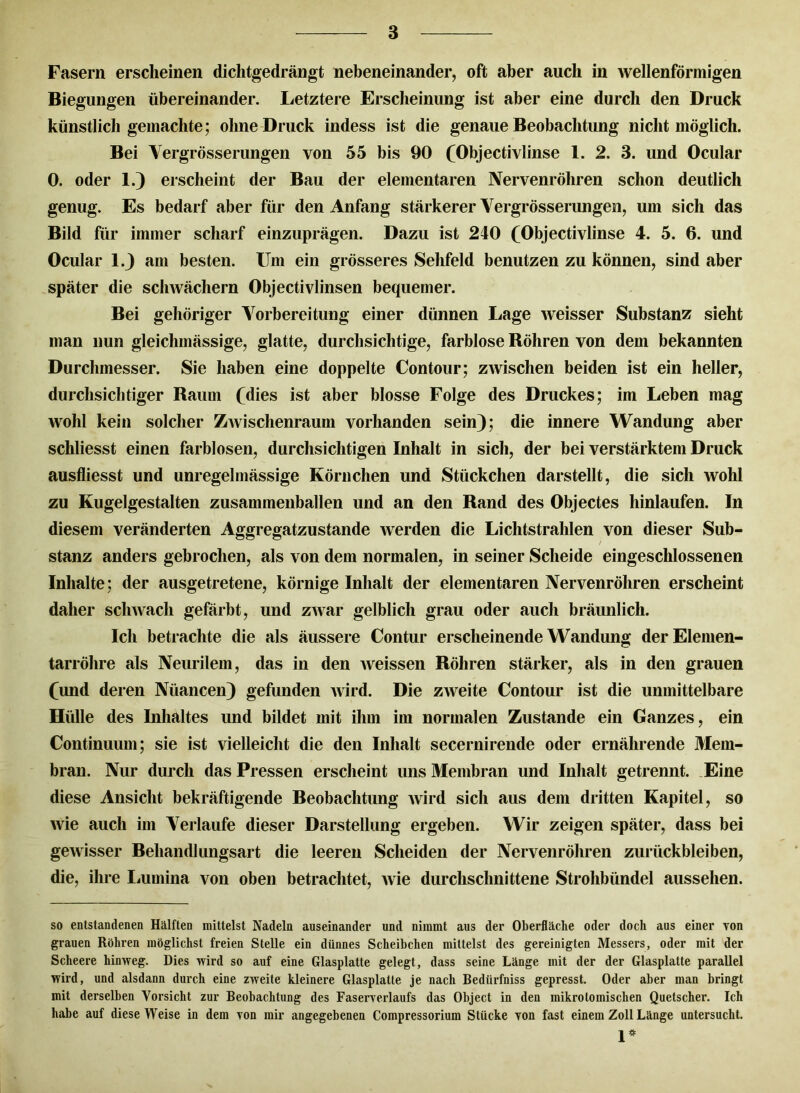 Fasern erscheinen dichtgedrängt nebeneinander, oft aber auch in wellenförmigen Biegungen übereinander. Letztere Erscheinung ist aber eine durch den Druck künstlich gemachte; ohne Druck indess ist die genaue Beobachtung nicht möglich. Bei Vergrösserungen von 55 bis 90 (Objectivlinse 1. 2. 8. und Ocular 0. oder 1.) erscheint der Bau der elementaren Nervenröhren schon deutlich genug. Es bedarf aber für den Anfang stärkerer Vergrösserungen, um sich das Bild für immer scharf einzuprägen. Dazu ist 240 (Objectivlinse 4. 5. 6. und Ocular 1.3 am besten. Um ein grösseres Sehfeld benutzen zu können, sind aber später die schwächern Objectivlinsen bequemer. Bei gehöriger Vorbereitung einer dünnen Lage weisser Substanz sieht man nun gleichmässige, glatte, durchsichtige, farblose Röhren von dem bekannten Durchmesser. Sie haben eine doppelte Contour; zwischen beiden ist ein heller, durchsichtiger Raum (dies ist aber blosse Folge des Druckes; im Leben mag wohl kein solcher ZAvischenraum vorhanden sein); die innere Wandung aber schliesst einen farblosen, durchsichtigen Inhalt in sich, der bei verstärktem Druck ausfliesst und unregelmässige Körnchen und Stückchen darstellt, die sich wohl zu Kugelgestalten zusammenballen und an den Rand des Objectes hinlaufen. In diesem veränderten Aggregatzustande werden die Lichtstrahlen von dieser Sub- stanz anders gebrochen, als von dem normalen, in seiner Scheide eingeschlossenen Inhalte; der ausgetretene, körnige Inhalt der elementaren Nervenröhren erscheint daher schwach gefärbt, und zwar gelblich grau oder auch bräunlich. Ich betrachte die als äussere Contur erscheinende Wandung der Elemen- tarröhre als Neurilem, das in den weissen Röhren stärker, als in den grauen (und deren Nüancen) gefunden wird. Die zweite Contour ist die unmittelbare Hülle des Inhaltes und bildet mit ihm im normalen Zustande ein Ganzes, ein Continuum; sie ist vielleicht die den Inhalt secernirende oder ernährende Mem- bran. Nur durch das Pressen erscheint uns Membran und Inhalt getrennt. Eine diese Ansicht bekräftigende Beobachtung wird sich aus dem dritten Kapitel, so wie auch im Verlaufe dieser Darstellung ergeben. Wir zeigen später, dass bei gewisser Behandlungsart die leeren Scheiden der Nervenröhren Zurückbleiben, die, ihre Lumina von oben betrachtet, wie durchschnittene Strohbündel aussehen. so entstandenen Hälften mittelst Nadeln auseinander und nimmt aus der Oberfläche oder doch aus einer von grauen Röhren möglichst freien Stelle ein dünnes Scheibchen mittelst des gereinigten Messers, oder mit der Scheere hinweg. Dies wird so auf eine Glasplatte gelegt, dass seine Länge mit der der Glasplatte parallel wird, und alsdann durch eine zweite kleinere Glasplatte je nach Bediirfniss gepresst. Oder aber man bringt mit derselben Vorsicht zur Beobachtung des Faserverlaufs das Object in den mikrotomischen Quetscher. Ich habe auf diese Weise in dem von mir angegebenen Compressorium Stücke von fast einem Zoll Länge untersucht. 1*