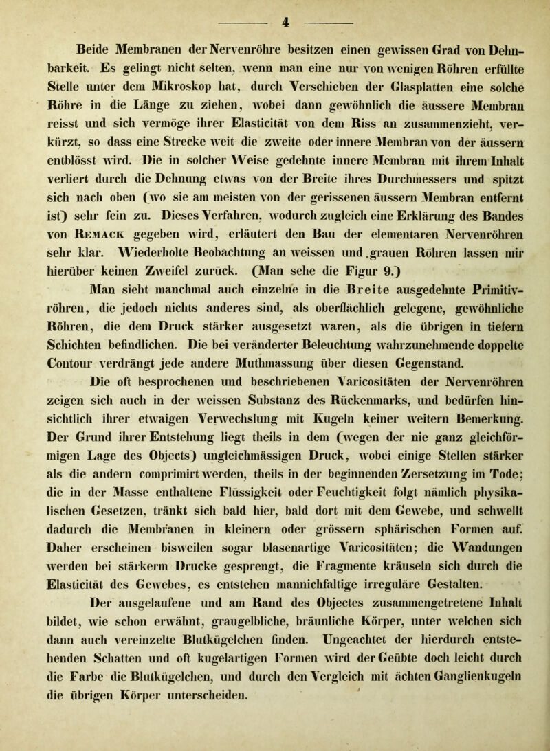 Beide Membranen der Nervenröhre besitzen einen gewissen Grad von Dehn- barkeit. Es gelingt nicht selten, Avenn man eine nur von Avenigen Röhren erfüllte Stelle unter dem Mikroskop hat, durch Verschieben der Glasplatten eine solche Röhre in die Länge zu ziehen, Avobei dann geAVöhnlich die äussere Membran reisst und sich vermöge ihrer Elasticität von dem Riss an zusammenzieht, ver- kürzt, so dass eine Strecke Aveit die zAveite oder innere Membran von der äussern entblösst Avird. Die in solcher Weise gedehnte innere Membran mit ihrem Inhalt verliert durch die Dehnung etAvas von der Breite ihres Durchmessers und spitzt sich nach oben (avo sie ain meisten von der gerissenen äussern Membran entfernt ist) sehr fein zu. Dieses Verfahren, Avodurch zugleich eine Erklärung des Bandes von Remack gegeben Avird, erläutert den Bau der elementaren Nervenröhren sehr klar. Wiederholte Beobachtung an Aveissen und, grauen Röhren lassen mir hierüber keinen ZAveifel zurück. (Man sehe die Figur 9.) Man sieht manchmal auch einzelne in die Breite ausgedehnte Primitiv- röhren, die jedoch nichts anderes sind, als oberflächlich gelegene, geAVöhnliche Röhren, die dem Druck stärker ausgesetzt Avaren, als die übrigen in tiefem Schichten befindlichen. Die bei veränderter Beleuchtung Avalirzunelunende doppelte Contour verdrängt jede andere Muthmassung über diesen Gegenstand. Die oft besprochenen und beschriebenen Varicositäten der Nervenröhren zeigen sich auch in der Aveissen Substanz des Rückenmarks, und bedürfen hin- sichtlich ihrer etAvaigen Venvechslung mit Kugeln keiner Aveitern Bemerkung. Der Grund ihrer Entstehung liegt theils in dem (wegen der nie ganz gleichför- migen Lage des Objects) ungleichmässigen Druck, Avobei einige Stellen stärker als die andern comprimirt Averden, theils in der beginnenden Zersetzung im Tode; die in der Masse enthaltene Flüssigkeit oder Feuchtigkeit folgt nämlich physika- lischen Gesetzen, tränkt sich bald hier, bald dort mit dem GeAvebe, und scliAvellt dadurch die Membranen in kleinern oder grossem sphärischen Formen auf. Daher erscheinen bisAveilen sogar blasenartige Varicositäten; die Wandungen Averden bei stärkerm Drucke gesprengt, die Fragmente kräuseln sich durch die Elasticität des GeAvebes, es entstehen mannichfaltige irreguläre Gestalten. Der ausgelaufene und am Rand des Objectes zusammengetretene Inhalt bildet, Avie schon envähnt, graugelbliche, bräunliche Körper, unter Avelchen sich dann auch vereinzelte Blutkügelchen finden. Ungeachtet der hierdurch entste- llenden Schatten und oft kugelartigen Formen AA ird der Geübte doch leicht durch die Farbe die Blutkügelchen, und durch den Vergleich mit ächten Ganglienkugeln die übrigen Körper unterscheiden.