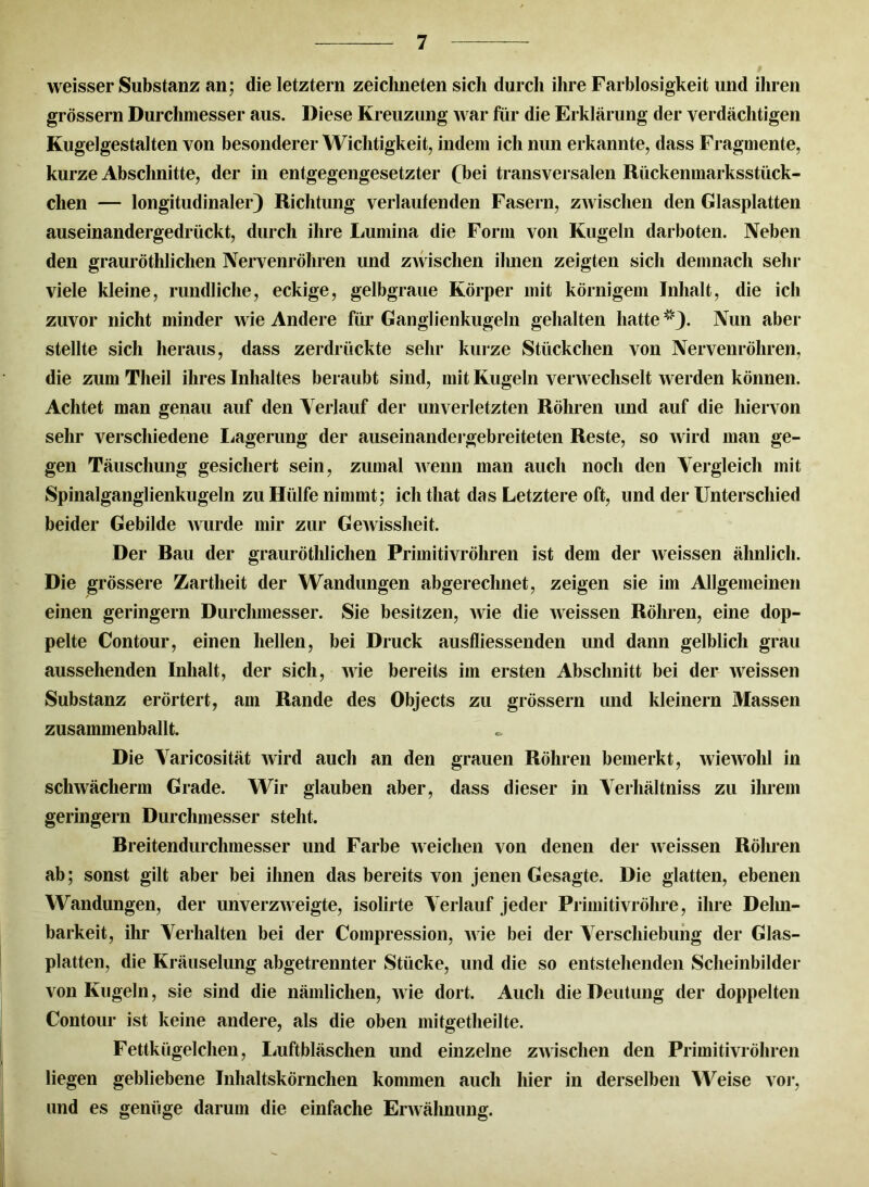 weisser Substanz an; die letztem zeichneten sich durch ihre Farblosigkeit und ihren grossem Durchmesser aus. Diese Kreuzung war für die Erklärung der verdächtigen Kugelgestalten von besonderer Wichtigkeit, indem ich nun erkannte, dass Fragmente, kurze Abschnitte, der in entgegengesetzter (bei transversalen Rückenmarksstück- chen — longitudinaler) Richtung verlaufenden Fasern, ZAvischen den Glasplatten auseinandergedrückt, durch ihre Lumina die Form von Kugeln darboten. Neben den grauröthlichen Nervenröhren und ZAvischen ihnen zeigten sich demnach sehr viele kleine, rundliche, eckige, gelbgraue Körper mit körnigem Inhalt, die ich zuvor nicht minder wie Andere für Ganglienkugeln gehalten hatte *). Nun aber stellte sich heraus, dass zerdrückte sehr kurze Stückchen von Nervenröhren, die zum Theil ihres Inhaltes beraubt sind, mit Kugeln verwechselt werden können. Achtet man genau auf den Verlauf der unverletzten Röhren und auf die hiervon sehr verschiedene Lagerung der auseinandergebreiteten Reste, so wird man ge- gen Täuschung gesichert sein, zumal Avenn man auch noch den Vergleich mit Spinalganglienkugeln zu Hülfe nimmt; ich that das Letztere oft, und der Unterschied beider Gebilde Avurde mir zur GeAvissheit. Der Rau der grauröthlichen Primitivröhren ist dem der Aveissen ähnlich. Die grössere Zartheit der Wandungen abgerechnet, zeigen sie im Allgemeinen einen geringem Durchmesser. Sie besitzen, Avie die Aveissen Röhren, eine dop- pelte Contour, einen hellen, bei Druck ausfliessenden und dann gelblich grau aussehenden Inhalt, der sich, wie bereits im ersten Abschnitt bei der Aveissen Substanz erörtert, am Rande des Objects zu grossem und kleinern Massen zusammenballt Die Varicosität Avird auch an den grauen Röhren bemerkt, AvieAVohl in schwächerm Grade. Wir glauben aber, dass dieser in Verhältnis zu ihrem geringem Durchmesser steht. Breitendurchmesser und Farbe Aveichen von denen der Aveissen Röhren ab; sonst gilt aber bei ihnen das bereits von jenen Gesagte. Die glatten, ebenen Wandungen, der unverzAveigte, isolirte Verlauf jeder Primitivröhre, ihre Dehn- barkeit, ihr Verhalten bei der Compression, Avie bei der Verschiebung der Glas- platten, die Kräuselung abgetrennter Stücke, und die so entstehenden Scheinbilder von Kugeln, sie sind die nämlichen, Avie dort. Auch die Deutung der doppelten Contour ist keine andere, als die oben mitgetheilte. Fettkügelchen, Luftbläschen und einzelne ZAvischen den Primitivröhren liegen gebliebene Inhaltskörnchen kommen auch hier in derselben Weise vor, und es genüge darum die einfache ErAvähnung.