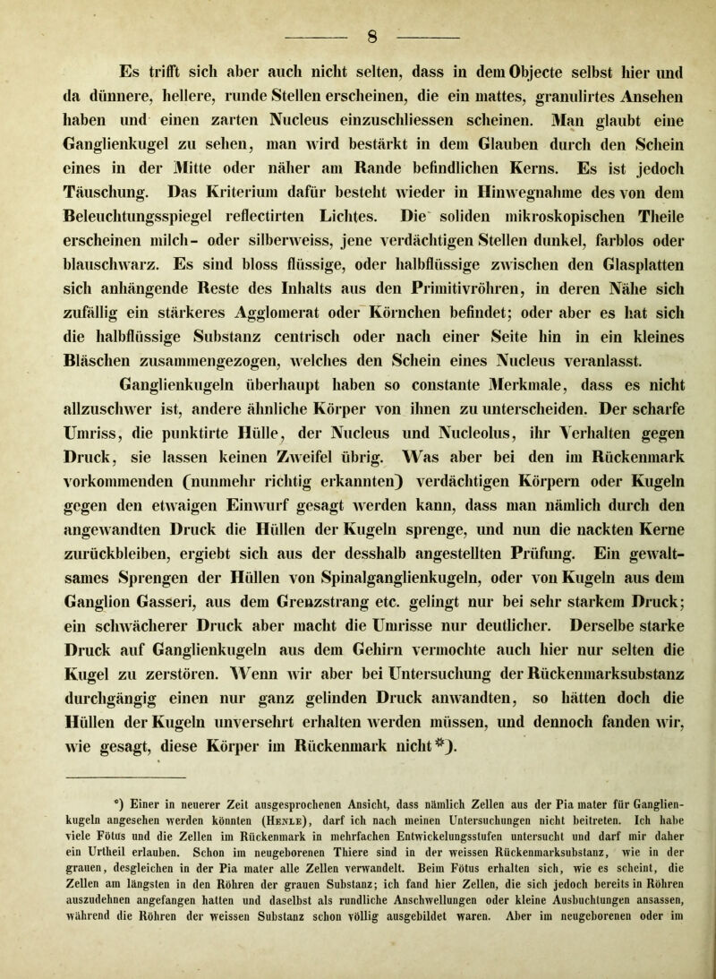 Es trifft sich aber auch nicht selten, dass in dem Objecte selbst hier imd da dünnere, hellere, runde Stellen erscheinen, die ein mattes, granulirtes Ansehen haben und einen zarten Nucleus einzuschliessen scheinen. Man glaubt eine Ganglienkugel zu sehen, man wird bestärkt in dem Glauben durch den Schein eines in der Mitte oder näher am Rande befindlichen Kerns. Es ist jedoch Täuschung. Das Kriterium dafür besteht wieder in Hinwegnah me des von dem Beleuchtungsspiegel reflectirten Lichtes. Die soliden mikroskopischen Theile erscheinen milch- oder silberweiss, jene verdächtigen Stellen dunkel, farblos oder blauschwarz. Es sind bloss flüssige, oder halbflüssige zwischen den Glasplatten sich anhängende Reste des Inhalts aus den Primitivröhren, in deren Nähe sich zufällig ein stärkeres Agglomerat oder Körnchen befindet; oder aber es hat sich die halbflüssige Substanz centrisch oder nach einer Seite hin in ein kleines Bläschen zusammengezogen, welches den Schein eines Nucleus veranlasst. Ganglienkugeln überhaupt haben so constante Merkmale, dass es nicht allzuschwer ist, andere ähnliche Körper von ihnen zu unterscheiden. Der scharfe Umriss, die punktirte Hülle, der Nucleus und Nucleolus, ihr Verhalten gegen Druck, sie lassen keinen Zweifel übrig. Was aber bei den im Rückenmark vorkommenden (nunmehr richtig erkannten) verdächtigen Körpern oder Kugeln gegen den etwaigen Einwurf gesagt werden kann, dass man nämlich durch den angewandten Druck die Hüllen der Kugeln sprenge, und nun die nackten Kerne Zurückbleiben, ergiebt sich aus der desshalb angestellten Prüfung. Ein gewalt- sames Sprengen der Hüllen von Spinalganglienkugeln, oder von Kugeln aus dem Ganglion Gasseri, aus dem Grenzstrang etc. gelingt nur bei sehr starkem Druck; ein schwächerer Druck aber macht die Umrisse nur deutlicher. Derselbe starke Druck auf Ganglienkugeln aus dem Gehirn vermochte auch hier nur selten die Kugel zu zerstören. Wenn wir aber bei Untersuchung der Rückenmarksubstanz durchgängig einen nur ganz gelinden Druck anwandten, so hätten doch die Hüllen der Kugeln unversehrt erhalten werden müssen, und dennoch fanden wir, wie gesagt, diese Körper im Rückenmark nicht^). ’°) Einer in neuerer Zeit ausgesprochenen Ansicht, dass nämlich Zellen aus der Pia mater für Ganglien- kugeln angesehen werden könnten (Henxe), darf ich nach meinen Untersuchungen nicht beitreten. Ich habe viele Fötus und die Zellen im Rückenmark in mehrfachen Entwickelungsslufen untersucht und darf mir daher ein Urtheil erlauben. Schon im neugeborenen Thiere sind in der weissen Rückenmarksubstauz, wie in der grauen, desgleichen in der Pia mater alle Zellen verwandelt. Beim Fötus erhalten sich, wie es scheint, die Zellen am längsten in den Röhren der grauen Substanz; ich fand hier Zellen, die sich jedoch bereits in Röhren auszudehnen angefangen hatten und daselbst als rundliche Anschwellungen oder kleine Ausbuchtungen ansassen, während die Röhren der weissen Substanz schon völlig ausgebildet waren. Aber im neugeborenen oder im
