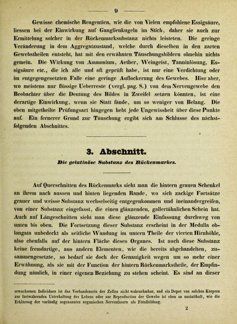 Gewisse chemische Reagentien, wie die von Vielen empfohlene Essigsäure, Hessen bei der Einwirkung auf Ganglienkugeln im Stich, daher sie auch zur Ermittelung solcher in der Rückenmarksubstanz nichts leisteten. Die geringe Veränderung in dem Aggregatzustand, welche durch dieselben in den zarten Gewebstheilen entstellt, hat mit den erwähnten Täuschungsbildern ohnehin nichts gemein. Die Wirkung von Ammonium, Aether, Weingeist, Tanninlösung, Es- sigsäure etc., die ich alle und oft geprüft habe, ist nur eine Verdichtung oder im entgegengesetzten Falle eine geringe Auflockerung des Gewebes. Hier aber, wo meistens nur flüssige Ueberreste (vergl. pag. 8.) von dem Nervengewebe den Beobachter über die Deutung des Bildes in Zweifel setzen könnten, ist eine derartige Einwirkung, wenn sie Statt fände, um so weniger von Belang. Die oben mitgetheilte Prüfungsart hingegen hebt jede Ungewissheit über diese Punkte auf. Ein fernerer Grund zur Täuschung ergibt sich am Schlüsse des nächst- folgenden Abschnittes. 3. Abschnitt. * l)ie gelatinöse Substanz des Mückenmarkes, Auf Querschnitten des Rückenmarks sieht man die hintern grauen Schenkel an ihrem nach aussen und hinten liegenden Rande, wo sich zackige Fortsätze grauer und weisse Substanz wechselseitig entgegenkommen und ineinandergreifen, von einer Substanz eingefasst, die einen glänzenden, gallertähnlichen Schein hat. Auch auf Längeschnitten sieht man diese glänzende Einfassung durchweg von unten bis oben. Die Fortsetzung dieser Substanz erscheint in der Medulla ob- longata unbedeckt als seitliche Wandung im untern Theile der vierten Hirnhöhle, also ebenfalls auf der hintern Fläche dieses Organes. Ist auch diese Substanz keine fremdartige, aus andern Elementen, wie die bereits abgehandelten, zu- sammengesetzte, so bedarf sie doch der Genauigkeit wegen um so mehr einer Erwähnung, als sie mit der Function der hintern Rückenmarkstheile, der Empfin- dung nämlich, in einer eigenen Beziehung zu stehen scheint. Es sind an dieser erwachsenen Individuen ist das Vorhandensein der Zellen nicht wahrnehmbar, und ein Depot von solchen Körpern zur fortwährenden Unterhaltung des Lebens oder zur Reproduction der Gewebe ist eben so unstatthaft, wie die Erklärung der vorläufig sogenannten organischen Nervenfasern als Fötalbildung. 2