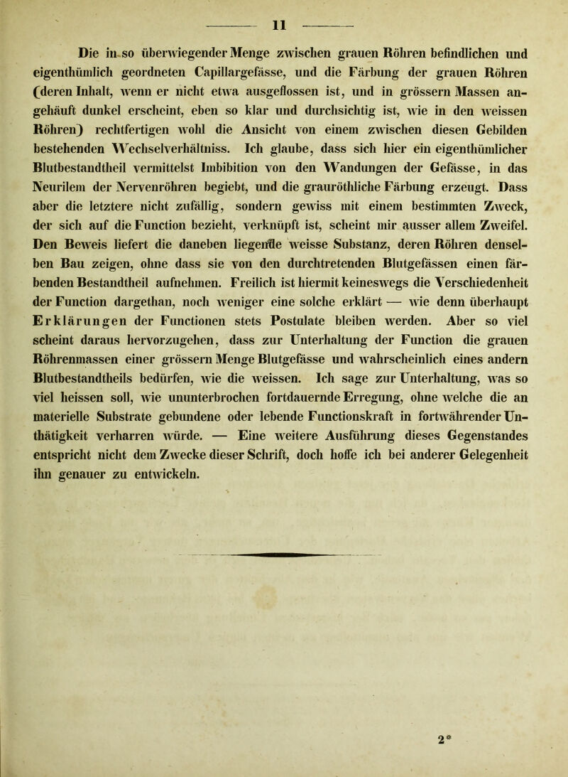 Die in-so überwiegender Menge zwischen grauen Röhren befindlichen und eigenthüinlich geordneten Capillargefässe, und die Färbung der grauen Röhren (deren Inhalt, wenn er nicht etwa ausgeflossen ist, und in grossem Massen an- gehäuft dunkel erscheint, eben so klar und durchsichtig ist, wie in den weissen Röhren) rechtfertigen wohl die Ansicht von einem zwischen diesen Gebilden bestehenden Wechselverhältniss. Ich glaube, dass sich hier ein eigentümlicher Rlutbestandtheil vermittelst Imbibition von den Wandungen der Gefässe, in das Neurilem der Nervenröhren begiebt, und die grauröthliche Färbung erzeugt. Dass aber die letztere nicht zufällig, sondern geAviss mit einem bestimmten ZAveck, der sich auf die Function bezieht, verknüpft ist, scheint mir ausser allem Zweifel. Den ReAveis liefert die daneben liegende Aveisse Substanz, deren Röhren densel- ben Rau zeigen, ohne dass sie von den durchtretenden Rlutgefässen einen fär- benden Restandtheil aufnehmen. Freilich ist hiermit keinesAvegs die Verschiedenheit der Function dargethan, noch Aveniger eine solche erklärt — Avie denn überhaupt Erklärungen der Functionen stets Postulate bleiben Averden. Aber so viel scheint daraus hervorzugehen, dass zur Unterhaltung der Function die grauen Röhrenmassen einer grossem Menge Rlutgefässe und Avahrscheinlich eines andern Rlutbestandtheils bedürfen, Avie die Aveissen. Ich sage zur Unterhaltung, Avas so viel heissen soll, Avie ununterbrochen fortdauernde Erregung, ohne Avelche die an materielle Substrate gebundene oder lebende Functionskraft in fortAvälirender Un- tätigkeit verharren Avürde. — Eine Aveitere Ausführung dieses Gegenstandes entspricht nicht dem ZAvecke dieser Schrift, doch hoffe ich bei anderer Gelegenheit ihn genauer zu entAvickeln. 2*