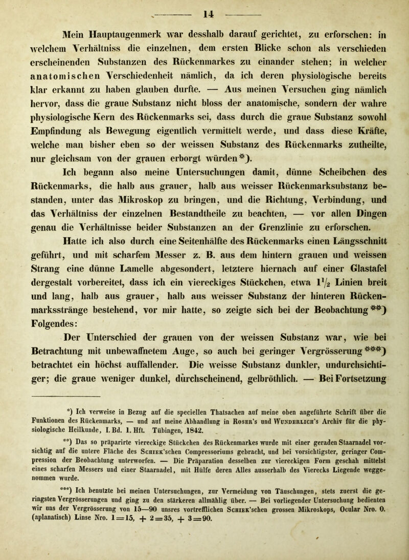 Mein Hauptaugenmerk war desslialb darauf gerichtet, zu erforschen: in welchem Verhältniss die einzelnen, dem ersten Blicke schon als verschieden erscheinenden Substanzen des Rückenmarkes zu einander stehen; in welcher anatomischen Verschiedenheit nämlich, da ich deren physiologische bereits klar erkannt zu haben glauben durfte. — Aus meinen Versuchen ging nämlich hervor, dass die graue Substanz nicht bloss der anatomische, sondern der wahre physiologische Kern des Rückenmarks sei, dass durch die graue Substanz soavoIiI Empfindung als Bewegung eigentlich vermittelt Averde, und dass diese Kräfte, Avelche man bisher eben so der Aveissen Substanz des Rückenmarks zutheilte, nur gleichsam von der grauen erborgt Avürden* **)). Ich begann also meine Untersuchungen damit, dünne Scheibchen des Rückenmarks, die halb aus grauer, halb aus Aveisser Rückenmarksubstanz be- standen, unter das Mikroskop zu bringen, und die Richtung, Verbindung, und das Verhältniss der einzelnen Bestandteile zu beachten, — vor allen Dingen genau die Verhältnisse beider Substanzen an der Grenzlinie zu erforschen. Hatte ich also durch eine Seitenhälfte des Rückenmarks einen Längsschnitt geführt, und mit scharfem Messer z. B. aus dem hintern grauen und Aveissen Strang eine dünne Lamelle abgesondert, letztere hiernach auf einer Glastafel dergestalt vorbereitet, dass ich ein viereckiges Stückchen, etAva l1^ Linien breit und lang, halb aus grauer, halb aus Aveisser Substanz der hinteren Rücken- marksstränge bestehend, vor mir hatte, so zeigte sich bei der Beobachtung^) Folgendes: Der Unterschied der grauen von der Aveissen Substanz Avar, Avie bei Betrachtung mit unbeAvaffnetem Auge, so auch bei geringer Vergrösserung***) betrachtet ein höchst auffallender. Die Aveisse Substanz dunkler, undurchsichti- ger; die graue Aveniger dunkel, durchscheinend, gelbröthlich. — Bei Fortsetzung *) Ich verweise in Bezug auf die speciellen Thatsachen auf meine oben angeführte Schrift über die Funktionen des Rückenmarks, — und auf meine Abhandlung in Roser’s und Wunderlich’s Archiv für die phy- siologische Heilkunde, I. Bd. 1. Hft. Tübingen, 1842. **) Das so präparirte viereckige Stückchen des Rückenmarkes wurde mit einer geraden Staarnadel vor- sichtig auf die untere Fläche des ScniEK’schen Compressoriuins gebracht, und bei vorsichtigster, geringer Com- pression der Beobachtung unterworfen. — Die Präparation desselben zur viereckigen Form geschah mittelst eines scharfen Messers und einer Staarnadel, mit Hülfe deren Alles ausserhalb des Vierecks Liegende wegge- nommen wurde. ***) Ich benutzte bei meinen Untersuchungen, zur Vermeidung von Täuschungen, stets zuerst die ge- ringsten Vergrösserungen und ging zu den stärkeren allmählig über. — Bei vorliegender Untersuchung bedienten wir uns der Vergrösserung von 15—90 unsres vortrefflichen ScHiEK’schen grossen Mikroskops, Ocular Nro. 0. (aplanatisch) Linse Nro. 1 = 15, + 2 = 35, + 3=90.