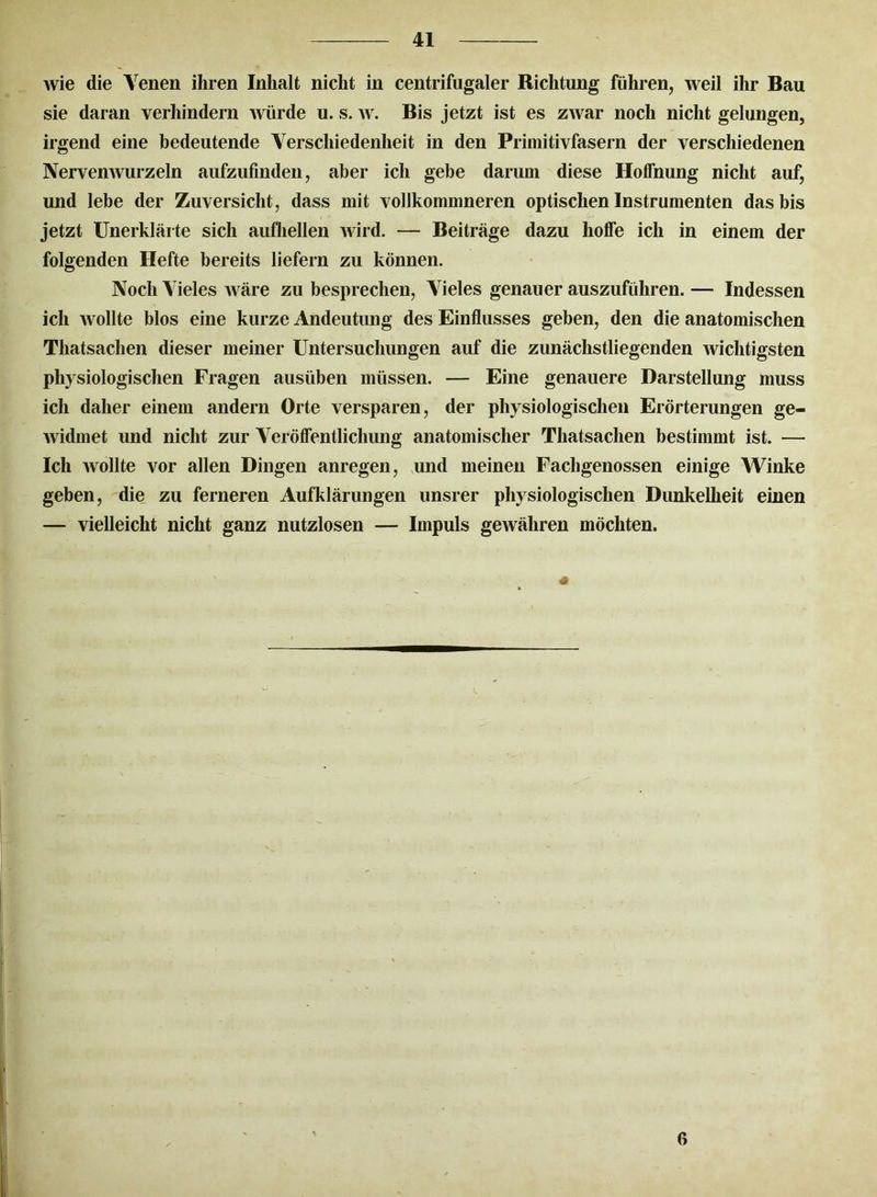 Avie die Venen ihren Inhalt nicht in centrifugaler Richtung führen, Aveil ihr Bau sie daran verhindern Avürde u. s. av. Bis jetzt ist es ZAvar noch nicht gelungen, irgend eine bedeutende Verschiedenheit in den Primitivfasern der verschiedenen Nervemvurzeln aufzufinden, aber ich gebe darum diese Hoffnung nicht auf, und lebe der Zuversicht, dass mit vollkommneren optischen Instrumenten das bis jetzt Unerklärte sich aufhellen AAird. — Beiträge dazu hoffe ich in einem der folgenden Hefte bereits liefern zu können. Noch Vieles Aväre zu besprechen, Vieles genauer auszuführen. — Indessen ich Avollte blos eine kurze Andeutung des Einflusses geben, den die anatomischen Thatsachen dieser meiner Untersuchungen auf die zunächstliegenden Avichtigsten physiologischen Fragen ausüben müssen. — Eine genauere Darstellung muss ich daher einem andern Orte versparen, der physiologischen Erörterungen ge- Avidmet und nicht zur Veröffentlichung anatomischer Thatsachen bestimmt ist. — Ich Avollte vor allen Dingen anregen, und meinen Fachgenossen einige Winke geben, die zu ferneren Aufklärungen unsrer physiologischen Dunkelheit einen — vielleicht nicht ganz nutzlosen — Impuls geAvähren möchten. 6