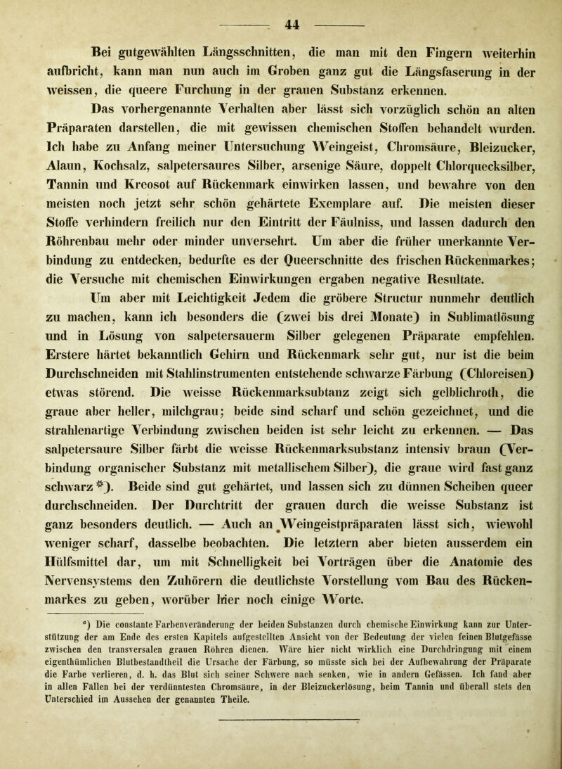 Bei gutgewälilten Längsschnitten, die man mit den Fingern weiterhin aufbricht, kann man nun auch im Groben ganz gut die Längsfaserung in der weissen, die queere Furchung in der grauen Substanz erkennen. Das vorhergenannte Verhalten aber lässt sich vorzüglich schön an alten Präparaten darstellen, die mit gewissen chemischen Stoffen behandelt wurden. Ich habe zu Anfang meiner Untersuchung Weingeist, Chromsäure, Bleizucker, Alaun, Kochsalz, salpetersaures Silber, arsenige Säure, doppelt Chlorquecksilber, Tannin und Kreosot auf Rückenmark einwirken lassen, und bewahre von den meisten noch jetzt sehr schön gehärtete Exemplare auf. Die meisten dieser Stoffe verhindern freilich nur den Eintritt der Fäulniss, und lassen dadurch den Röhrenbau mehr oder minder unversehrt. Um aber die früher unerkannte Ver- bindung zu entdecken, bedurfte es der Queerschnitte des frischen Rückenmarkes; die Versuche mit chemischen Einwirkungen ergaben negative Resultate. Um aber mit Leichtigkeit Jedem die gröbere Structur nunmehr deutlich zu machen, kann ich besonders die (zwei bis drei Monate) in Sublimatlösung und in Lösung von salpetersauerm Silber gelegenen Präparate empfehlen. Erstere härtet bekanntlich Gehirn und Rückenmark sehr gut, nur ist die beim Durchschneiden mit Stahlinstrumenten entstehende schwarze Färbung (Chloreisen) etAvas störend. Die weisse Rückenmarksubtanz zeigt sich gelblicliroth, die graue aber heller, milchgrau; beide sind scharf und schön gezeichnet, und die strahlenartige Verbindung zwischen beiden ist sehr leicht zu erkennen. — Das salpetersaure Silber färbt die weisse Rückenmarksubstanz intensiv braun (Ver- bindung organischer Substanz mit metallischem Silber), die graue wird fast ganz schwarz *). Beide sind gut gehärtet, und lassen sich zu dünnen Scheiben queer durchschneiden. Der Durchtritt der grauen durch die weisse Substanz ist ganz besonders deutlich. — Auch an #Weingeistpräparaten lässt sich, wiewohl weniger scharf, dasselbe beobachten. Die letztem aber bieten ausserdem ein Hülfsmittel dar, um mit Schnelligkeit bei Vorträgen über die Anatomie des Nervensystems den Zuhörern die deutlichste Vorstellung vom Bau des Rücken- markes zu geben, worüber Mer noch einige Worte. *) Die constante Farbenveränderung der beiden Substanzen durch chemische Einwirkung kann zur Unter- stützung der am Ende des ersten Kapitels aufgeslelllen Ansicht von der Bedeutung der vielen feinen Blutgefässe zwischen den transversalen grauen Röhren dienen. Wäre hier nicht wirklich eine Durchdringung mit einem eigenthüinliclien Blutbestandlheil die Ursache der Färbung, so müsste sich bei der Aufbewahrung der Präparate die Farbe verlieren, d. h. das Blut sich seiner Schwere nach senken, wie in andern Gefässen. Ich fand aber in allen Fällen bei der verdünntesten Chromsäure, in der Bleizuckerlösung, beim Tannin und überall stets den Unterschied im Aussehen der genannten Theile.