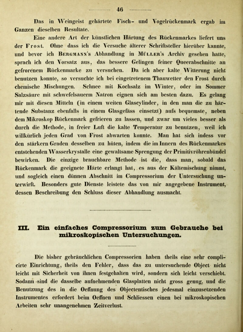 Das in Weingeist gehärtete Fisch- und Vogelrückenmark ergab im Ganzen dieselben Resultate. Eine andere Art der künstlichen Härtung des Rückenmarkes liefert uns der Frost. Ohne dass ich die Versuche älterer Schriftsteller hierüber kannte, und bevor ich Rergmann’s Abhandlung in Millers Archiv gesehen hatte, sprach ich den Vorsatz aus, das bessere Gelingen feiner Queerabschnitte an gefrorenem Rückenmarke zu versuchen. Da ich aber kalte Witterung nicht benutzen konnte, so versuchte ich bei eingetretenem Thauwetter den Frost durch chemische Mischungen. Schnee mit Kochsalz im Winter, oder im Sommer Salzsäure mit scliwefelsauerm Natron eignen sich am besten dazu. Es gelang mir mit diesen Mitteln (in einem weiten Glascylinder, in den man die zu här- tende Substanz ebenfalls in einem Glasgefäss einsetzt) aufs bequemste, neben dem Mikroskop Rückenmark gefrieren zu lassen, und zwar um vieles besser als durch die Methode, in freier Luft die kalte Temperatur zu benutzen, weil ich willkürlich jeden Grad von Frost abAvarten konnte. Man hat sich indess vor den stärkern Graden desselben zu hüten, indem die im Innern des Rückenmarkes entstehenden Wasserkrystalle eine geAvaltsame Sprengung der Primitivröhrenbündel bewirken. Die einzige brauchbare Methode ist die, dass man, sobald das Rückenmark die geeignete Härte erlangt hat, es aus der Kältemischung nimmt, und sogleich einen dünnen Abschnitt im Compressorium der Untersuchung un- terwirft. Resonders gute Dienste leistete das von mir angegebene Instrument, dessen Reschreibung den Schluss dieser Abhandlung ausmacht. III. Ein einfaches Compressorium zum Gebrauche bei mikroskopischen Untersuchungen. Die bisher gebräuchlichen Compressorien haben tlieils eine sehr compli- cirte Einrichtung, theils den Fehler, dass das zu untersuchende Object nicht leicht mit Sicherheit von ihnen festgehalten Avird, sondern sich leicht verschiebt. Sodann sind die dasselbe aufnehmenden Glasplatten nicht gross genug, und die Benutzung des in die Oeffnung des Objectentisches jedesmal einzusetzenden Instrumentes erfordert beim Oeffnen und Schliessen einen bei mikroskopischen Arbeiten sehr unangenehmen Zeitverlust.