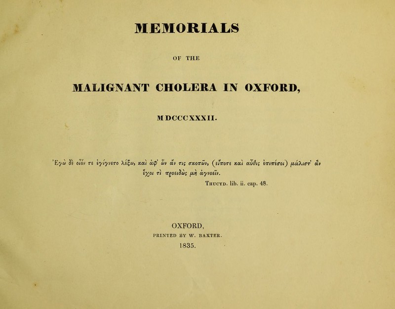 MEMORIALS OF THE MALIGNANT CHOLERA IN OXFORD, MDCCCXXXII. Eya Se o'm ri lyiyvsro xou ci<p' W01 \ n uv civ rig rnorcov, (jtxors xa) civdig tviiriffoi) (AuXicrr oiv vgoeidug (Ay a.yvoe7v. Thucyd. lib. ii. cap. 48. OXFORD, PRINTED BY W. BAXTER. 1835.