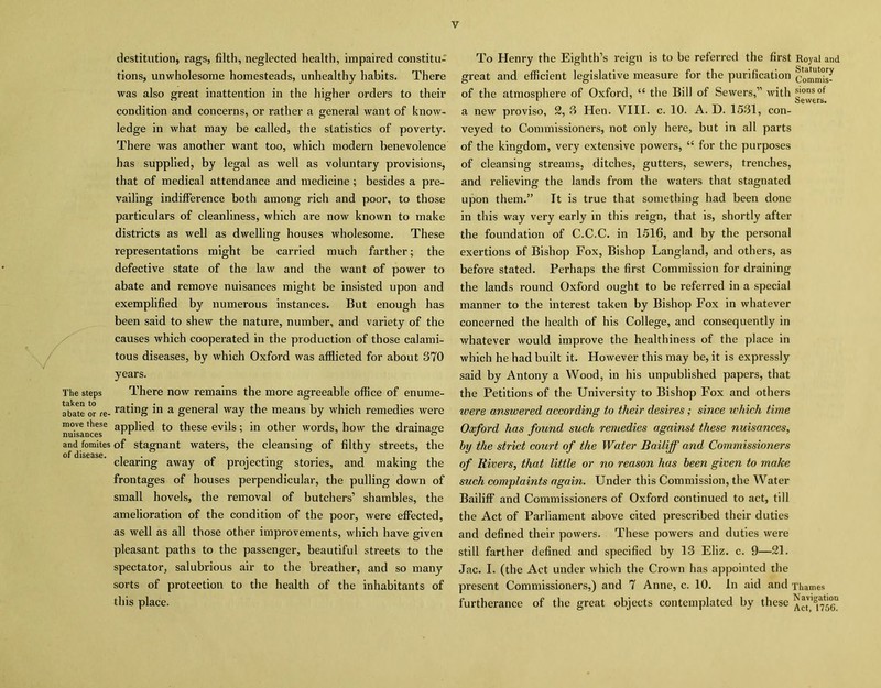 destitution, rags, filth, neglected health, impaired constitu- tions, unwholesome homesteads, unhealthy habits. There was also great inattention in the higher orders to their condition and concerns, or rather a general want of know- ledge in what may be called, the statistics of poverty. There was another want too, which modern benevolence has supplied, by legal as well as voluntary provisions, that of medical attendance and medicine; besides a pre- vailing indifference both among rich and poor, to those particulars of cleanliness, which are now known to make districts as well as dwelling houses wholesome. These representations might be carried much farther; the defective state of the law and the want of power to abate and remove nuisances might be insisted upon and exemplified by numerous instances. But enough has been said to shew the nature, number, and variety of the causes which cooperated in the production of those calami- tous diseases, by which Oxford was afflicted for about 870 years. The steps There now remains the more agreeable office of enume- rate or re- rat;ing in a general way the means by which remedies were move these applied to these evils; in other words, how the drainage nuisances 11 & and fomites of stagnant waters, the cleansing of filthy streets, the of* disease • clearing away of projecting stories, and making the frontages of houses perpendicular, the pulling down of small hovels, the removal of butchers’ shambles, the amelioration of the condition of the poor, were effected, as well as all those other improvements, which have given pleasant paths to the passenger, beautiful streets to the spectator, salubrious air to the breather, and so many sorts of protection to the health of the inhabitants of this place. To Henry the Eighth’s reign is to be referred the first Royal and great and efficient legislative measure for the purification Commui- of the atmosphere of Oxford, “ the Bill of Sewers,” with g°^r°f a new proviso, 2, 8 Hen. VIII. c. 10. A. D. 1581, con- veyed to Commissioners, not only here, but in all parts of the kingdom, very extensive powers, “ for the purposes of cleansing streams, ditches, gutters, sewers, trenches, and relieving the lands from the waters that stagnated upon them.” It is true that something had been done in this way very early in this reign, that is, shortly after the foundation of C.C.C. in 1516, and by the personal exertions of Bishop Fox, Bishop Langland, and others, as before stated. Perhaps the first Commission for draining the lands round Oxford ought to be referred in a special manner to the interest taken by Bishop Fox in whatever concerned the health of his College, and consequently in whatever would improve the healthiness of the place in which he had built it. However this may be, it is expressly said by Antony a Wood, in his unpublished papers, that the Petitions of the University to Bishop Fox and others were answered according to their desires; since which time Oxford has found such remedies against these nuisances, hy the strict court of the Water Bailiff' and Commissioners of Rivers, that little or no reason has been given to make such complaints again. Under this Commission, the Water Bailiff and Commissioners of Oxford continued to act, till the Act of Parliament above cited prescribed their duties and defined their powers. These powers and duties were still farther defined and specified by 13 Eliz. c. 9—21. Jac. I. (the Act under which the Crown has appointed the present Commissioners,) and 7 Anne, c. 10. In aid and Thames furtherance of the great objects contemplated by these
