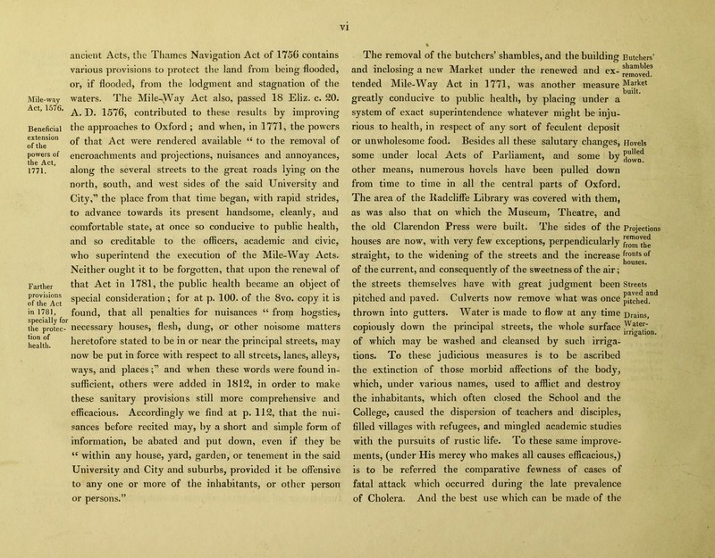 Mile-way Act, 1576. Beneficial extension of the powers of the Act, 1771. Farther provisions of the Act in 1781, specially for the protec- tion of health. ancient Acts, the Thames Navigation Act of 1750 contains various provisions to protect the land from being flooded, or, if flooded, from the lodgment and stagnation of the waters. The Mile-Way Act also, passed 18 Eliz. c. 20. A. D. 1576, contributed to these results by improving the approaches to Oxford ; and when, in 1771, the powers of that Act were rendered available “ to the removal of encroachments and projections, nuisances and annoyances, along the several streets to the great roads lying on the north, south, and west sides of the said University and City,” the place from that time began, with rapid strides, to advance towards its present handsome, cleanly, and comfortable state, at once so conducive to public health, and so creditable to the officers, academic and civic, who superintend the execution of the Mile-Way Acts. Neither ought it to be forgotten, that upon the renewal of that Act in 1781, the public health became an object of special consideration; for at p. 100. of the 8vo. copy it is found, that all penalties for nuisances “ from hogsties, necessary houses, flesh, dung, or other noisome matters heretofore stated to be in or near the principal streets, may now be put in force with respect to all streets, lanes, alleys, ways, and placesand when these words were found in- sufficient, others were added in 1812, in order to make these sanitary provisions still more comprehensive and efficacious. Accordingly we find at p. 112, that the nui- sances before recited may, by a short and simple form of information, be abated and put down, even if they be “ within any house, yard, garden, or tenement in the said University and City and suburbs, provided it be offensive to any one or more of the inhabitants, or other person or persons.” The removal of the butchers’ shambles, and the building Butchers’ and inclosing a new Market under the renewed and ex- removed3 tended Mile-Way Act in 1771, was another measure Market . < built. greatly conducive to public health, by placing under a system of exact superintendence whatever might be inju- rious to health, in respect of any sort of feculent deposit or unwholesome food. Besides all these salutary changes, Hovels some under local Acts of Parliament, and some by other means, numerous hovels have been pulled down from time to time in all the central parts of Oxford. The area of the Iiadcliffe Library was covered with them, as was also that on which the Museum, Theatre, and the old Clarendon Press were built. The sides of the Projections houses are now, with very few exceptions, perpendicularly f^the straight, to the widening of the streets and the increase frontsof of the current, and consequently of the sweetness of the air; the streets themselves have with great judgment been Streets pitched and paved. Culverts now remove what was once pached.nd thrown into gutters. Water is made to flow at any time Brains, copiously down the principal streets, the whole surface w.ater; 1 J r i irrigation. of which may be washed and cleansed by such irriga- tions. To these judicious measures is to be ascribed the extinction of those morbid affections of the body, which, under various names, used to afflict and destroy the inhabitants, which often closed the School and the College, caused the dispersion of teachers and disciples, filled villages with refugees, and mingled academic studies with the pursuits of rustic life. To these same improve- ments, (under His mercy who makes all causes efficacious,) is to be referred the comparative fewness of cases of fatal attack which occurred during the late prevalence of Cholera. And the best use which can be made of the