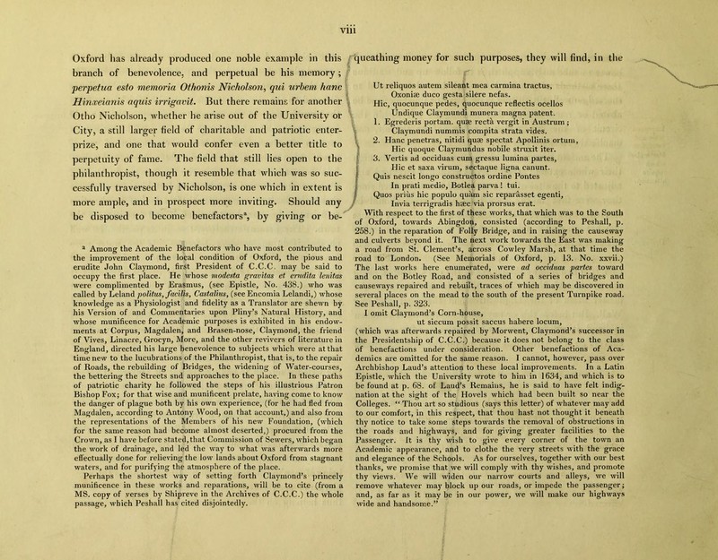 Vlll Oxford has already produced one noble example in this branch of benevolence, and perpetual be his memory ; perpetua esto memoria Othonis Nicholson, qui urbern hanc Hinxeianis aquis irrigavit. But there remains for another Otho Nicholson, whether he arise out of the University or City, a still larger field of charitable and patriotic enter- prize, and one that would confer even a better title to perpetuity of fame. The field that still lies open to the philanthropist, though it resemble that which was so suc- cessfully traversed by Nicholson, is one which in extent is more ample, and in prospect more inviting. Should any be disposed to become benefactors3, by giving or be- a Among the Academic Benefactors who have most contributed to the improvement of the local condition of Oxford, the pious and erudite John Claymond, first President of C.C.C. may be said to occupy the first place. He whose modesta gravitas et erudita lenitas were complimented by Erasmus, (see Epistle, No. 438.) who was called by Leland politus, facilis, Castalius, (see Encomia Lelandi,) whose knowledge as a Physiologist and fidelity as a Translator are shewn by his Version of and Commentaries upon Pliny’s Natural History, and whose munificence for Academic purposes is exhibited in his endow- ments at Corpus, Magdalen, and Brasen-nose, Claymond, the friend of Vives, Linacre, Grocyn, More, and the other revivers of literature in England, directed his large benevolence to subjects which were at that time new to the lucubrations of the Philanthropist, that is, to the repair of Roads, the rebuilding of Bridges, the widening of Water-courses, the bettering the Streets snd approaches to the place. In these paths of patriotic charity he followed the steps of his illustrious Patron Bishop Fox; for that wise and munificent prelate, having come to know the danger of plague both by his own experience, (for he had fled from Magdalen, according to Antony Wood, on that account,) and also from the representations of the Members of his new Foundation, (which for the same reason had become almost deserted,) procured from the Crown, as I have before stated, that Commission of Sewers, which began the work of drainage, and led the way to what was afterwards more effectually done for relieving the low lands about Oxford from stagnant waters, and for purifying the atmosphere of the place. Perhaps the shortest way of setting forth Claymond’s princely munificence in these works and reparations, will be to cite (from a MS. copy of verses by Shipreve in the Archives of C.C.C.) the whole passage, which Peshall has cited disjointedly. queathing money for such purposes, they will find, in the Ut reliquos autem sileant mea carmina tractus, Oxonise duco gesta silere nefas. Hie, quocunque pedes, quocunque reflectis ocellos Undique Claymundi munera magna patent. 1. Egrederis portam. qute recta vergit in Austrum ; Claymundi nummis compita strata vides. 2. Hanc penetras, nitidi quae spectat Apollinis ortum, Hie quoque Claymundus nobile struxit iter. 3. Vertis ad occiduas cum gressu lumina partes, Hie et saxa virum, sectaque ligna canunt. Quis nescit longo constructos ordine Pontes In prati medio, Botlea parva ! tui. Quos prius hie populo quam sic reparasset egenti, Invia terrigradis haec via prorsus erat. With respect to the first of these works, that which was to the South of Oxford, towards Abingdon, consisted (according to Peshall, p. 258.) in the reparation of Folly Bridge, and in raising the causeway and culverts beyond it. The next work towards the East was making a road from St. Clement’s, across Cowley Marsh, at that time the road to London. (See Memorials of Oxford, p. 13. No. xxvii.) The last works here enumerated, were ad occiduas partes toward and on the Botley Road, and consisted of a series of bridges and causeways repaired and rebuilt, traces of which may be discovered in several places on the mead to the south of the present Turnpike road. See Peshall, p. 323. I omit Claymond’s Corn-house, ut siccum possit saccus habere locum, (which was afterwards repaired by Morwent, Claymond’s successor in the Presidentship of C.C.C.) because it does not belong to the class of benefactions under consideration. Other benefactions of Aca- demics are omitted for the same reason. I cannot, however, pass over Archbishop Laud’s attention to these local improvements. In a Latin Epistle, which the University wrote to him in 1634, and which is to be found at p. 68. of Laud’s Remains, he is said to have felt indig- nation at the sight of the Hovels which had been built so near the Colleges. “ Thou art so studious (says this letter) of whatever may add to our comfort, in this respect, that thou hast not thought it beneath thy notice to take some steps towards the removal of obstructions in the roads and highways, and for giving greater facilities to the Passenger. It is thy wish to give every corner of the town an Academic appearance, and to clothe the very streets with the grace and elegance of the Schools. As for ourselves, together with our best thanks, we promise that we will comply with thy wishes, and promote thy views. We will widen our narrow courts and alleys, we will remove whatever may block up our roads, or impede the passenger; and, as far as it may be in our power, we will make our highways wide and handsome.”