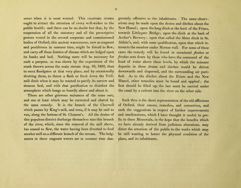 never when it is most wanted. This uncertain stream ought to attract the attention of every well-wisher to the public health; and there can be no doubt but that, by the cooperation of all the statutory and all the prescriptive powers vested in the several corporate and commissioned bodies of Oxford, this ancient watercourse, now so stagnant and pestiferous in summer time, might be forced to flow, and carry oft' those fomites of disease which are lodged upon its banks and bed. Nothing more will be necessary for such a purpose, as was shewn by the experiment of the stank thrown across the main stream Aug. 16, 1882, than to erect floodgates at that very place, and by occasionally shutting them, to throw a flash or fresh down the Trill- mill ditch when it may be wanted to purify its narrow and sinuous bed, and with that purification to disinfect the atmosphere which hangs so heavily above and about it. There are other grievous nuisances of the same sort, and one at least which may be corrected and abated by the same remedy. It is the branch of the Cherwell which passes by King’s mill, and runs, if it may be said to run, along the bottom of St. Clement’s. All the drains of this populous district discharge themselves into this branch of the river, which, since the removal of the mill above, has ceased to flow, the water having been diverted to feed another mill on a different branch of the stream. The lodg- ments in these stagnant waters are in summer time dan- gerously offensive to the inhabitants. The same observ- ations may be made upon the drains and ditches about the New Hamel; upon the long ditch at the back of the Friars, towards Littlegate Bridge; upon the ditch at the back of Archer’s Brewery; upon that called the Shire ditch in St. Aldate’s, and, with some qualification, upon that which in- tersects the meadow under Merton wall. For some of these cases the remedy will be found in occasional Jlashes or freshes sent down by those who have the command of the head of water above these levels, by which the noisome deposits in these drains and ditches would be driven downwards and dispersed, and the surrounding air puri- fied. As to the ditches about the Friars and the New Hamel, other remedies must be found and applied; the first should be filled up, the last must be carried under the canal by a culvert into the river on the other side. Such then is the short representation of the old afflictions of Oxford, their causes, remedies, and correctives, and such the suggestions in respect of farther improvements and ameliorations, which I have thought it useful to pre- fix to these Memorials, in the hope that the benefits which we have already derived from judicious alterations, may direct the attention of the public to the works which may be still wanting to better the physical condition of the place, and its inhabitants.