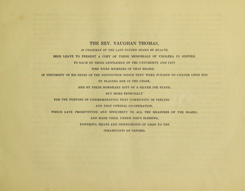 THE REV. VAUGHAN THOMAS, AS CHAIRMAN OF THE LATE OXFORD BOARD OF HEALTH, BEGS LEAVE TO PRESENT A COPY OF THESE MEMORIALS OF CHOLERA IN OXFORD, TO EACH OF THOSE GENTLEMEN OF THE UNIVERSITY AND CITY WHO WERE MEMBERS OF THAT BOARD, IN TESTIMONY OF HIS SENSE OF THE DISTINCTION WHICH THEY WERE PLEASED TO CONFER UPON HIM BY PLACING HIM IN THE CHAIR, AND BY THEIR HONORARY GIFT OF A SILVER INK STAND, BUT MORE ESPECIALLY FOR THE PURPOSE OF COMMEMORATING THAT COMMUNITY OF FEELING AND THAT CORDIAL CO-OPERATION, WHICH GAVE PROMPTITUDE AND EFFICIENCY TO ALL THE MEASURES OF THE BOARD, AND MADE THEM, UNDER GOD’S BLESSING, POWERFUL MEANS AND INSTRUMENTS OF GOOD TO THE INHABITANTS OF OXFORD.