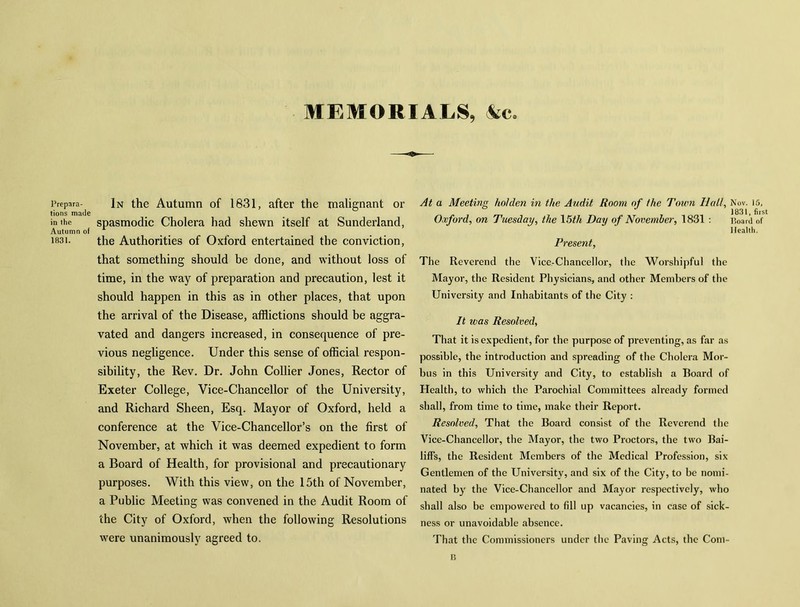 MEMORIALS, Ac Prepara- tions made in the Autumn of 1831. In the Autumn of 1831, after the malignant or spasmodic Cholera had shewn itself at Sunderland, the Authorities of Oxford entertained the conviction, that something should be done, and without loss of time, in the way of preparation and precaution, lest it should happen in this as in other places, that upon the arrival of the Disease, afflictions should be aggra- vated and dangers increased, in consequence of pre- vious negligence. Under this sense of official respon- sibility, the Ilev. Dr. John Collier Jones, Rector of Exeter College, Vice-Chancellor of the University, and Richard Sheen, Esq. Mayor of Oxford, held a conference at the Vice-Chancellor’s on the first of November, at which it was deemed expedient to form a Board of Health, for provisional and precautionary purposes. With this view, on the 15th of November, a Public Meeting was convened in the Audit Room of the City of Oxford, when the following Resolutions were unanimously agreed to. At a Meeting holden in the Audit Room of the Town Hal/, Nov. 15, ° ** 1831 firs Oxford, on Tuesday, the 15th Day of November, 1831 : Board of Health. Present, The Reverend the Vice-Chancellor, the Worshipful the Mayor, the Resident Physicians, and other Members of the University and Inhabitants of the City : It was Resolved, That it is expedient, for the purpose of preventing, as far as possible, the introduction and spreading of the Cholera Mor- bus in this University and City, to establish a Board of Health, to which the Parochial Committees already formed shall, from time to time, make their Report. Resolved, That the Board consist of the Reverend the Vice-Chancellor, the Mayor, the two Proctors, the two Bai- liffs, the Resident Members of the Medical Profession, six Gentlemen of the University, and six of the City, to be nomi- nated by the Vice-Chancellor and Mayor respectively, who shall also be empowered to fill up vacancies, in case of sick- ness or unavoidable absence. That the Commissioners under the Paving Acts, the Com- B