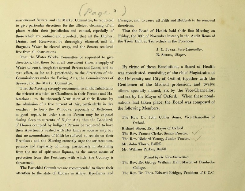 i oe- - missionersof Sewers, and the Market Committee, be requested to give particular directions for the efficient cleansing of all places within their jurisdiction and control, especially of those which are confined and crowded; that all the Ditches, Drains, and Reservoirs, be thoroughly cleansed, and all Stagnant Water be cleared away, and the Sewers rendered free from all obstructions. That the Water Works1 Committee be requested to give directions, that there be, at all convenient times, a supply of Water to run through the several Streets and Lanes, and to give effect, as far as is practicable, to the directions of the Commissioners under the Paving Acts, the Commissioners of Sewers, and the Market Committee. That the Meeting strongly recommend to all the Inhabitants the strictest attention to Cleanliness in their Persons and Ha- bitations ; to the thorough Ventilation of their Rooms by the admission of a free current of Air, particularly in dry weather ; to keep the Windows, especially of Bedrooms, in good repair, in order that no Person may be exposed during sleep to currents of Night Air ; that the Landlords of Houses occupied by indigent Persons be requested to have their Apartments washed with Hot Lime as soon as may be; that no accumulation of Filth he suffered to remain on their Premises; and the Meeting earnestly urge the strictest tem- perance and regularity of living, particularly in abstaining from the use of spirituous liquors, as the surest means of protection from the Pestilence with which the Country is threatened. The Parochial Committees arc recommended to direct their attention to the state of Houses in Alleys, Bye-Lanes, and Passages, and to cause all Filth and Rubbish to be removed therefrom. That the Board of Health hold their first Meeting on Friday, the 18th of November instant, in the Audit Room of the Town Hall, at Ten o’clock in the Forenoon. J. C. Jones, Vice-Chancellor. R. Sheen, Mayor. By virtue of these Resolutions, a Board of Health was constituted, consisting of the chief Magistrates ot the University and City of Oxford, together with the Gentlemen of the Medical profession, and twelve others specially named, six by the Vice-Chancellor, and six by the Mayor of Oxford. When these nomi- nations had taken place, the Board was composed of the following Members. The Rev. Dr. John Collier Jones, Vice-Chancellor of Oxford. Richard Sheen, Esq. Mayor of Oxford. The Rev. Francis Clerke, Senior Proctor. The Rev. Richard Young, Junior Proctor. Mr. John Thorp, Bailiff. Mr. William Parker, Bailiff. Named by the Vice-Chancellor. The Rev. Dr. George William Hall, Master of Pembroke College. The Rev. Dr. Thos. Edward Bridges, President of C.C.C.