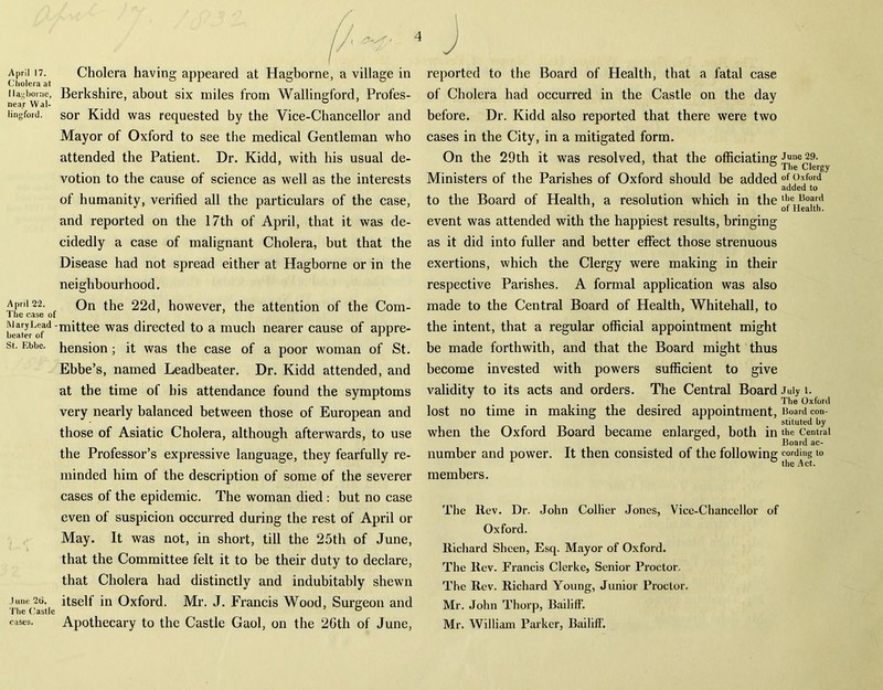 April 17. Cholera at 11 ag borne, near Wal- lingford. April 22. The case of Mary Lead - beater of St. Ebbe. June 2t>. The Castle Cholera having appeared at Hagborne, a village in Berkshire, about six miles from Wallingford, Profes- sor Kidd was requested by the Vice-Chancellor and Mayor of Oxford to see the medical Gentleman who attended the Patient. Dr. Kidd, with his usual de- votion to the cause of science as well as the interests of humanity, verified all the particulars of the case, and reported on the 17th of April, that it was de- cidedly a case of malignant Cholera, but that the Disease had not spread either at Hagborne or in the neighbourhood. On the 22d, however, the attention of the Com- mittee was directed to a much nearer cause of appre- hension ; it was the case of a poor woman of St. Ebbe’s, named Leadbeater. Dr. Kidd attended, and at the time of bis attendance found the symptoms very nearly balanced between those of European and those of Asiatic Cholera, although afterwards, to use the Professor’s expressive language, they fearfully re- minded him of the description of some of the severer cases of the epidemic. The woman died : but no case even of suspicion occurred during the rest of April or May. It was not, in short, till the 25th of June, that the Committee felt it to be their duty to declare, that Cholera had distinctly and indubitably shewn itself in Oxford. Mr. J. Francis Wood, Surgeon and Apothecary to the Castle Gaol, on the 26th of June, cases. J reported to the Board of Health, that a fatal case of Cholera had occurred in the Castle on the day before. Dr. Kidd also reported that there were two cases in the City, in a mitigated form. On the 29th it was resolved, that the officiating Ministers of the Parishes of Oxford should be added to the Board of Health, a resolution which in the event was attended with the happiest results, bringing as it did into fuller and better effect those strenuous exertions, which the Clergy wrere making in their respective Parishes. A formal application was also made to the Central Board of Health, Whitehall, to the intent, that a regular official appointment might be made forthwith, and that the Board might thus become invested with powers sufficient to give validity to its acts and orders. The Central Board lost no time in making the desired appointment, when the Oxford Board became enlarged, both in number and power. It then consisted of the following members. The Rev. Dr. John Collier Jones, Vice-Chancellor of Oxford. Richard Sheen, Esq. Mayor of Oxford. The Rev. Francis Clerke, Senior Proctor. The Rev. Richard Young, Junior Proctor. Mr. John Thorp, Bailiff. Mr. William Parker, Bailiff. June 29. The Clergy of Oxford added to tbe Board of Health. July 1. The Oxford Board con- stituted by the Central Board ac- cording to the Act.