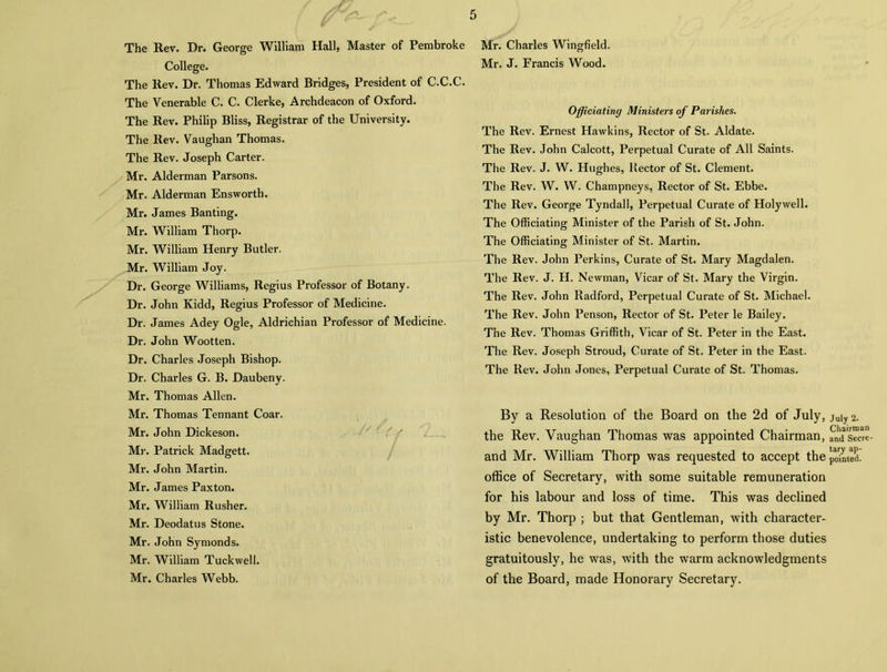 The Rev. Dr. George William Hall, Master of Pembroke College. The Rev. Dr. Thomas Edward Bridges, President of C.C.C. The Venerable C. C. Clerke, Archdeacon of Oxford. The Rev. Philip Bliss, Registrar of the University. The Rev. Vaughan Thomas. The Rev. Joseph Carter. Mr. Alderman Parsons. Mr. Alderman Ensworth. Mr. James Banting. Mr. William Thorp. Mr. William Henry Butler. Mr. William Joy. Dr. George Williams, Regius Professor of Botany. Dr. John Kidd, Regius Professor of Medicine. Dr. James Adey Ogle, Aldrichian Professor of Medicine. Dr. John Wootten. Dr. Charles Joseph Bishop. Dr. Charles G. B. Daubeny. Mr. Thomas Allen. Mr. Thomas Tennant Coar. Mr. John Dickeson. Mr. Patrick Madgett. Mr. John Martin. Mr. James Paxton. Mr. William Rusher. Mr. Deodatus Stone. Mr. John Symonds. Mr. William Tuckwell. Mr. Charles Webb. Mr. Charles Wingfield. Mr. J. Francis Wood. Officiating Ministers of Parishes. The Rev. Ernest Hawkins, Rector of St. Aldate. The Rev. John Calcott, Perpetual Curate of All Saints. The Rev. J. W. Hughes, Rector of St. Clement. The Rev. W. W. Champneys, Rector of St. Ebbe. The Rev. George Tyndall, Perpetual Curate of Holywell. The Officiating Minister of the Parish of St. John. The Officiating Minister of St. Martin. The Rev. John Perkins, Curate of St. Mary Magdalen. The Rev. J. H. Newman, Vicar of St. Mary the Virgin. The Rev. John Radford, Perpetual Curate of St. Michael. The Rev. John Penson, Rector of St. Peter le Bailey. The Rev. Thomas Griffith, Vicar of St. Peter in the East. The Rev. Joseph Stroud, Curate of St. Peter in the East. The Rev. John Jones, Perpetual Curate of St. Thomas. By a Resolution of the Board on the 2d of July, the Rev. Vaughan Thomas was appointed Chairman, and Mr. William Thorp was requested to accept the office of Secretary, with some suitable remuneration for his labour and loss of time. This was declined by Mr. Thorp ; but that Gentleman, with character- istic benevolence, undertaking to perform those duties gratuitously, he was, with the warm acknowledgments of the Board, made Honorary Secretary. July 2. Chairman and Secre- tary ap- pointed.