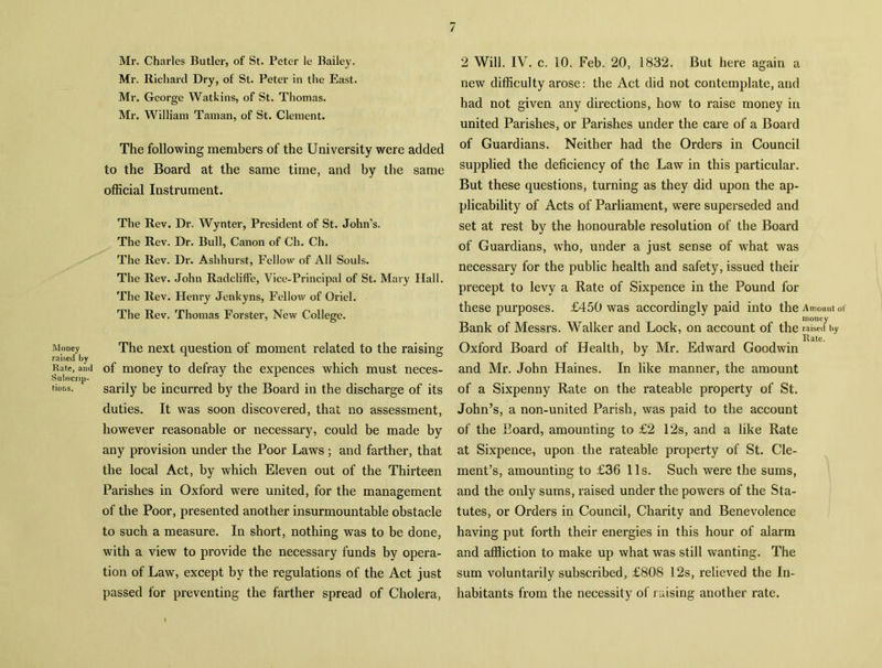 Mr. Charles Butler, of St. Peter le Bailey. Mr. Richard Dry, of St. Peter in the East. Mr. George Watkins, of St. Thomas. Mr. William Taman, of St. Clement. The following members of the University were added to the Board at the same time, and by the same official Instrument. The Rev. Dr. Wynter, President of St. John’s. The Rev. Dr. Bull, Canon of Ch. Ch. The Rev. Dr. Ashhurst, Fellow of All Souls. The Rev. John RadclifFe, Vice-Principal of St. Mary Hall. The Rev. Henry Jenkyns, Fellow of Oriel. The Rev. Thomas Forster, New College. Money The next question of moment related to the raising raised by Rate, and of money to defray the expences which must neces- Subscrip- tions. sarily be incurred by the Board in the discharge of its duties. It was soon discovered, that no assessment, however reasonable or necessary, could be made by any provision under the Poor Laws; and farther, that the local Act, by which Eleven out of the Thirteen Parishes in Oxford were united, for the management of the Poor, presented another insurmountable obstacle to such a measure. In short, nothing was to be done, with a view to provide the necessary funds by opera- tion of Law, except by the regulations of the Act just passed for preventing the farther spread of Cholera, 2 Will. IV. c. 10. Feb. 20, 1832. But here again a new difficulty arose: the Act did not contemplate, and had not given any directions, how to raise money in united Parishes, or Parishes under the care of a Board of Guardians. Neither had the Orders in Council supplied the deficiency of the Law in this particular. But these questions, turning as they did upon the ap- plicability of Acts of Parliament, were superseded and set at rest by the honourable resolution of the Board of Guardians, who, under a just sense of what was necessary for the public health and safety, issued their precept to levy a Rate of Sixpence in the Pound for these purposes. £450 was accordingly paid into the Amount of money Bank of Messrs. Walker and Lock, on account of the raised by _ Rate. Oxford Board of Health, by Mr. Edward Goodwin and Mr. John Haines. In like manner, the amount of a Sixpenny Rate on the rateable property of St. John’s, a non-united Parish, was paid to the account of the Eoard, amounting to £2 12s, and a like Rate at Sixpence, upon the rateable property of St. Cle- ment’s, amounting to £36 11s. Such were the sums, and the only sums, raised under the powers of the Sta- tutes, or Orders in Council, Charity and Benevolence having put forth their energies in this hour of alarm and affliction to make up what was still wanting. The sum voluntarily subscribed, £808 12s, relieved the In- habitants from the necessity of raising another rate.