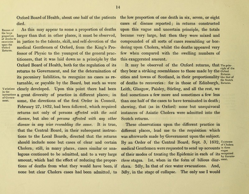 Oxford Board of Health, about one half of the patients died. Reason of As this may appear to some a proportion of deaths proportion larger than that in other places, it must be observed, recoveries in justice to the talents, skill, and self-devotion of the Oxford medical Gentlemen of Oxford, from the King’s Pro- Returns. fessor of Physic to the youngest of the general prac- titioners, that it was laid down as a principle by the Oxford Board of Health, both for the regulation of its returns to Government, and for the determination of its pecuniary liabilities, to recognize no cases as re- turnable, or payable by the Board, but such as were Variations clearly developed. Upon this point there had been in the instructions a great diversity of practice in different places; in of Govern- ment. some, the directions of the first Order in Council, February 27, 1832, had been followed, which required returns not only of persons affected with the said disease, but also of persons affected with any other disease in any wise resembling the same. It is true, that the Central Board, in their subsequent instruc- tions to the Local Boards, directed that the returns should include none but cases of clear and certain Cholera; still, in many places, cases similar or ana- logous continued to be admitted, and to a very large amount, which had the effect of reducing the propor- tions of deaths from what they would have been, if none but clear Cholera cases had been admitted, to the low proportion of one death in six, seven, or eight cases of disease reported; in returns constructed upon this vague and uncertain principle, the totals became very large, but then they were mixed and compounded of all sorts of cases resembling or bor- dering upon Cholera, whilst the deaths appeared very few when compared with the swelling numbers of this exaggerated amount. It may be observed of the Oxford returns, that The prin- . . ciple of the they bear a striking resemblance to those made by the Oxford cities and towns of Scotland, in their proportionality like that of the Scotch of deaths to recoveries: for in those of Edinburgh, Returns. Leith, Glasgow, Paisley, Stirling, and all the rest, we find sometimes a few more and sometimes a few less than one half of the cases to have terminated in death; shewing, that (as in Oxford) none but unequivocal instances of Asiatic Cholera were admitted into the Scotch returns. These observations upon the different practice in different places, lead me to the requisition which was afterwards made by Government upon the subject. By an Order of the Central Board, Sept. 3, 1832, Existence J 1 of Cholera medical Gentlemen were requested to send up accounts in three stages of their modes of treating the Epidemic in each of its three stages. 1st, when in the form of bilious diar-raeat- rhaea. 2dly, In that of rice water evacuations. And, 3dly, in the stage of collapse. The only use I would