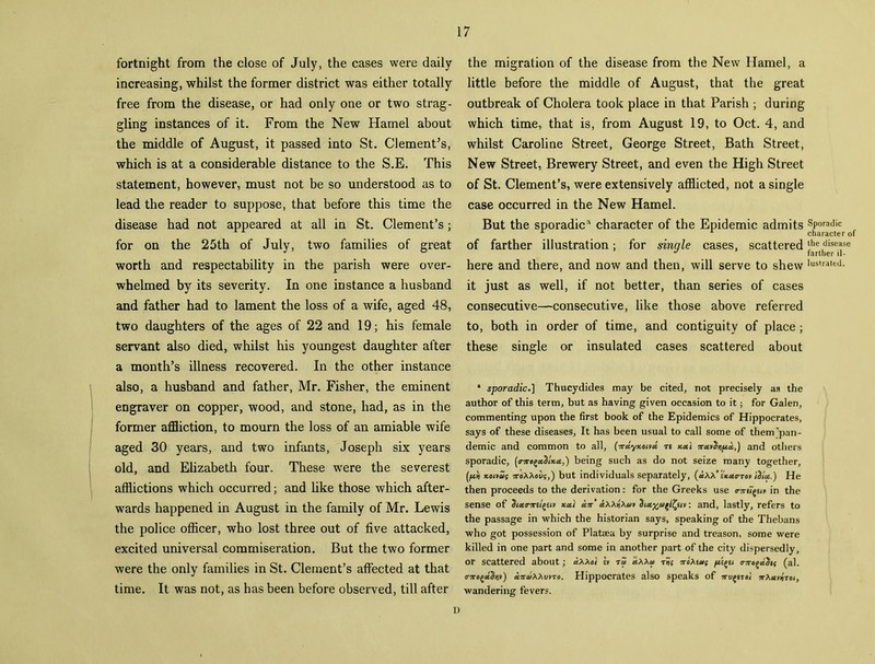 fortnight from the close of July, the cases were daily increasing, whilst the former district was either totally free from the disease, or had only one or two strag- gling instances of it. From the New Hamel about the middle of August, it passed into St. Clementes, which is at a considerable distance to the S.E. This statement, however, must not be so understood as to lead the reader to suppose, that before this time the disease had not appeared at all in St. Clement’s; for on the 25th of July, two families of great worth and respectability in the parish were over- whelmed by its severity. In one instance a husband and father had to lament the loss of a wife, aged 48, two daughters of the ages of 22 and 19; his female servant also died, whilst his youngest daughter after a month’s illness recovered. In the other instance also, a husband and father, Mr. Fisher, the eminent engraver on copper, wood, and stone, had, as in the former affliction, to mourn the loss of an amiable wife aged 30 years, and two infants, Joseph six years old, and Elizabeth four. These were the severest afflictions which occurred; and like those which after- wards happened in August in the family of Mr. Lewis the police officer, who lost three out of five attacked, excited universal commiseration. But the two former were the only families in St. Clement’s affected at that time. It was not, as has been before observed, till after 17 the migration of the disease from the New Hamel, a little before the middle of August, that the great outbreak of Cholera took place in that Parish ; during which time, that is, from August 19, to Oct. 4, and whilst Caroline Street, George Street, Bath Street, New Street, Brewery Street, and even the High Street of St. Clement’s, were extensively afflicted, not a single case occurred in the New Hamel. But the sporadic* character of the Epidemic admits Sporadic L character of of farther illustration; for single cases, scattered‘he,disease here and there, and now and then, will serve to shew lustra,ed- it just as well, if not better, than series of cases consecutive—consecutive, like those above referred to, both in order of time, and contiguity of place; these single or insulated cases scattered about * sporadic.] Thucydides may be cited, not precisely as the author of this term, but as having given occasion to it; for Galen, commenting upon the first book of the Epidemics of Hippocrates, says of these diseases, It has been usual to call some of them pan- demic and common to all, (Wyxorvst ti rrxv^tipoc,) and others sporadic, [<rxo^iKet,) being such as do not seize many together, (ftti xoitaIj 7reXXovg,') but individuals separately, sk«o-tov lilet.) He then proceeds to the derivation: for the Greeks use o-jriigH* in the sense of dictrxii(>eiv xa't un' Axxtixat diet%a(l£ew: and, lastly, refers to the passage in which the historian says, speaking of the Thebans who got possession of Plataea by surprise and treason, some were killed in one part and some in another part of the city dispersedly, or scattered about; cixxoi l» tZ ’uXXat ?roXta( m(al. o-TrogciS)jv) lixxvno. Hippocrates also speaks of nv^rto) irXuvtnoi, wandering fevers.