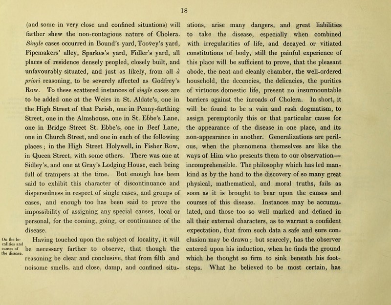 On the lo- calities and causes of the disease. (and some in very close and confined situations) will farther shew the non-contagious nature of Cholera. Single cases occurred in Bound’s yard, Tootey’s yard, Pipemakers’ alley, Sparkes’s yard, Fidler’s yard, all places of residence densely peopled, closely built, and unfavourably situated, and just as likely, from all a priori reasoning, to be severely affected as Godfrey’s Row. To these scattered instances of single cases are to be added one at the Weirs in St. Aldate’s, one in the High Street of that Parish, one in Penny-farthing Street, one in the Almshouse, one in St. Ebbe’s Lane, one in Bridge Street St. Ebbe’s, one in Beef Lane, one in Church Street, and one in each of the following places ; in the High Street Holywell, in Fisher Row, in Queen Street, with some others. There was one at Sidley’s, and one at Gray’s Lodging House, each being full of trampers at the time. But enough has been said to exhibit this character of discontinuance and dispersedness in respect of single cases, and groups of cases, and enough too has been said to prove the impossibility of assigning any special causes, local or personal, for the coming, going, or continuance of the disease. Having touched upon the subject of locality, it will be necessary farther to observe, that though the reasoning be clear and conclusive, that from filth and noisome smells, and close, damp, and confined situ- ations, arise many dangers, and great liabilities to take the disease, especially when combined with irregularities of life, and decayed or vitiated constitutions of body, still the painful experience of this place will be sufficient to prove, that the pleasant abode, the neat and cleanly chamber, the well-ordered household, the decencies, the delicacies, the purities of virtuous domestic life, present no insurmountable barriers against the inroads of Cholera. In short, it will be found to be a vain and rash dogmatism, to assign peremptorily this or that particular cause for the appearance of the disease in one place, and its non-appearance in another. Generalizations are peril- ous, when the phsenomena themselves are like the ways of Him who presents them to our observation— incomprehensible. The philosophy which has led man- kind as by the hand to the discovery of so many great physical, mathematical, and moral truths, fails as soon as it is brought to bear upon the causes and courses of this disease. Instances may be accumu- lated, and those too so well marked and defined in all their external characters, as to warrant a confident expectation, that from such data a safe and sure con- clusion may be drawn ; but scarcely, has the observer entered upon his induction, when he finds the ground which he thought so firm to sink beneath his foot- steps. What he believed to be most certain, has