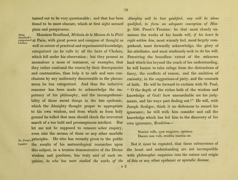 turned out to be very questionable; and that has been found to be most obscure, which at first sight seemed plain and perspicuous. Mons. Monsieur Bouillaud, Medecin de la Maison de la Piete Bouillaud’s categories of at Paris, with great power and compass of thought as Cholera. well as extent of practical and experimental knowledge, categorized (as he calls it) all the facts of Cholera, which fell under his observation; but they present so anomalous a mass of instances, or examples, that they rather confound the reason by their discrepancies and contrarieties, than help it to safe and sure con- clusions by any uniformity discoverable in the phseno- mena he has categorized. And thus the inductive reasoner has been made to acknowledge the im- potency of his philosophy, and the incomprehensi- bility of those secret things in the late epidemic, which the Almighty thought proper to appropriate to his own wisdom, and from which as from holy ground he willed that man should check the irreverent march of a too bold and presumptuous intellect. But let me not be supposed to censure sober enquiry, even into the arcana of these or any other morbific Dr prout's principles. He who has recently given to the public Treatise, the results of his meteorological researches upon this subject, in a treatise demonstrative of the Divine wisdom and goodness, has truly said of such en- quiries, he who has most studied the works of the d 2 Almighty will be best qualified, nay will be alone qualified, to form an adequate conception of Him: p. 356. Prout’s Treatise: he that most closely ex- amines the works of his hands will, if his heart be right within him, most warmly feel, most largely com- prehend, most forwardly acknowledge, the glory of his attributes, and most studiously seek to do his will. Perceiving the boundless extent of the unknown land which lies beyond the reach of his understanding, he will hasten to take refuge from the distractions of fancy, the conflicts of reason, and the ambition of curiosity, in the suggestions of piety, and the counsels of faith. He will be forward to exclaim with St. Paul, “ O the depth of the riches both of the wisdom and knowledge of God! how unsearchable are his judg- ments, and his ways past finding out!” He will, with Joseph Scaliger, think it no dishonour to record his ignorance; he will with him consider and call the knowledge which has led him to the discovery of his own ignorance, Erudition— Nescire velle, quae magister, optimus Docere non vult, erudita inscitia est. But it must be repeated, that these submissions of the heart and understanding are not incompatible with philosophic enquiries into the nature and origin of this or any other epidemic or sporadic disease.
