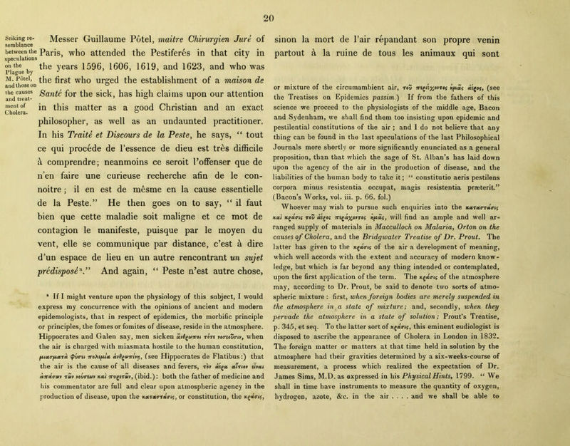 Srikingre- Messer Guillaume Potel, maitre Chirurqien Jure of semblance J between the Paris, who attended the Pestiferes in that city in speculations J on the the years 1596, 1606, 1619, and 1623, and who was m. pfitei, the first who urged the establishment of a maison de andueat- for the sick, has high claims upon our attention mentof jn this matter as a good Christian and an exact philosopher, as well as an undaunted practitioner. In his Traite et Discours de la Peste, he says, “ tout ce qui precede de l’essence de dieu est tres difficile & comprendre; neanmoins ce seroit Poffenser que de n'en faire une curieuse recherche afin de le con- noitre; il en est de mesme en la cause essentielle de la Peste.” He then goes on to say, “ il faut bien que cette maladie soit maligne et ce mot de contagion le manifeste, puisque par le moyen du vent, elle se communique par distance, c’est & dire d’un espace de lieu en un autre rencontrant un sujet predispose*.” And again, “ Peste n’est autre chose, * If I might venture upon the physiology of this subject, I would express my concurrence with the opinions of ancient and modern epidemologists, that in respect of epidemics, the morbific principle or principles, the fomes or fomites of disease, reside in the atmosphere. Hippocrates and Galen say, men sicken av0g&i7ro« rare rotreoZny, when the air is charged with miasmata hostile to the human constitution, Qvtni iroteftlx iti^enrhip, (see Hippocrates de Flatibus:) that the air is the cause of all diseases and fevers, to* xigx xttioy eivxi an-tco-av tav yovreuv xxt 7rv£itav, (ibid.): both the father of medicine and his commentator are full and clear upon atmospheric agency in the production of disease, upon the xxtxtrtxtns, or constitution, the x^xtrig, sinon la mort de l’air repandant son propre venin partout & la ruine de tous les animaux qui sont or mixture of the circumambient air, rot; Trsgis^ovTej hpcif (see the Treatises on Epidemics passim.) If from the fathers of this science we proceed to the physiologists of the middle age, Bacon and Sydenham, we shall find them too insisting upon epidemic and pestilential constitutions of the air ; and 1 do not believe that any thing can be found in the last speculations of the last Philosophical Journals more shortly or more significantly enunciated as a general proposition, than that which the sage of St. Alban’s has laid down upon the agency of the air in the production of disease, and the liabilities of the human body to take it; “ constitutio aeris pestilens corpora minus resistentia occupat, magis resistentia praeterit.” (Bacon’s Works, vol. iii. p. 66. fol.) Whoever may wish to pursue such enquiries into the Kxtxtrtxtrig tea.} xgaVi; tov xi>o; 7r£gd^o»To? will find an ample and well ar- ranged supply of materials in Macculloch on Malaria, Orton on the causes of Cholera, and the Bridgwater Treatise of Dr. Prout. The latter has given to the x./>xo-is of the air a development of meaning, which well accords with the extent and accuracy of modern know- ledge, but which is far beyond any thing intended or contemplated, upon the first application of the term. The xg«<r<s of the atmosphere may, according to Dr. Prout, be said to denote two sorts of atmo- spheric mixture : first, when foreign bodies are merely suspended in the atmosphere in a state of mixture; and, secondly, when they pervade the atmosphere in a state of solution; Prout’s Treatise, p. 345, et seq. To the latter sort of xga«s, this eminent eudiologist is disposed to ascribe the appearance of Cholera in London in 1832. The foreign matter or matters at that time held in solution by the atmosphere had their gravities determined by a six-weeks-course of measurement, a process which realized the expectation of Dr. James Sims, M.D. as expressed in his Physical Hints, 1799. “ We shall in time have instruments to measure the quantity of oxygen, hydrogen, azote, &c. in the air ... . and we shall be able to