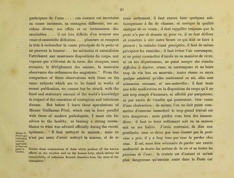 Messer G. Potel’s pre- cautionary counsels applicable to those ex- posed to Cholera. participans de I’ame .... son essence est incertaine sa cause inconnue, sa contagion differente, ses ac- cidens divers, ses effets et sa terminais'on dis- semblables .... il est tres difficile d’en trouver une vraie et essentielle definition . . . plusieurs se rompent la tete & rechercher la cause principale de la peste et ne peuvent la trouver . . . les medecins et naturalistes Pattribuent aux mauvaises dispositions du corps, aux vapeurs que s’elevent de la terre, des cloaques, eaux croupies; le dereglement des saisons, la raauvaise observance des ordinances des magistrats.” From the comparison of these observations with those on the same subjects which are to be found in works of recent publication, we cannot but be struck with the fixed and stationary amount of the world’s knowledge in respect of the causation of contagious and infectious disease. But before I leave these speculations of Messer Guillaume Potel, which run in lines parallel with those of modern pathologists, I must cite his advice to the healthy, as bearing a strong resem- blance to what was advised officially during the recent epidemic: “II faut nettoyer la maison; mais ce n’est pas assez d’avoir nettoye la maison, et de se foresee those conjunctions of them which produce all the known effects on the weather and on the human body, which derives its susceptibility of infectious feverish disorders from the state of the atmosphere.” tenir nettement, il faut encore faire quelques sub- fumigations k fin de chasser, et corriger la qualite maligne de ce venin; il faut rappeller toujours que la peste n’a pas de demain et pour ce, il ne faut deferer et remettre a une autre heure ce qui doit se faire a present; la maladie etant precipitee, il faut de meme precipiter les remedes ; il faut eviter Pair corrumpue, et ne point commettre d’exces en sa maniere de vivre, ni en ses deportemens, ne point manger des viandes difficiles d digerer, crues, ni corrompues et ne boire trop de vin bon ou mauvais ; toutes choses en exces quelque salubrite qu’elles contiennent en soi, elles sont neanmoins vicieuses, et non-naturelles; il faut tenir une telle moderation en la disposition du corps qu’il ne soit trop rempli d’humeurs, ni affoibli par purgations, ni par exces de viandes qui pourroient, etre cause d’une obstruction ; de meme, l’on ne doit point com- mettre d’exercise immodere le trop grand travail est tres dangereux; mais gardez vous bien des immon- dices; il faut se tenir nettement soit en sa maison soit en ses habits. J’etois contraint, de dire aux pestiferes, vous ne devez pas vous etonner que la peste vous a pris, il y a long terns que vous la gardez chez vous. Il est, aussi bien necessaire de garder une exacte mediocrite en toutes les actions de la vie et en toutes les passions de Vavne; la crainte est d’autant et meme plus dangereuse qu’aucune autre dans la Peste car