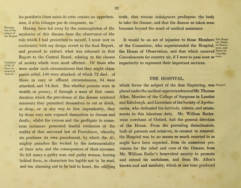 Resump- tion of the subject of the Report Condition of life of those at- tacked in Oxford. les pestiferes etant saisis de cette crainte on apprehen- sion, il n’en echappe pas de cinquante, un.” Having been led away by the contemplation of the mysteries of this disease from the observance of the rule which I had prescribed to myself, I must now in conformity with my design revert to the final Report, and proceed to extract what was returned in that Report to the Central Board, relating to the classes of society which were most affected. Of those who were under such circumstances that they might claim parish relief, 140 were attacked, of which 72 died: of those in easy or affluent circumstances, 34 were attacked, and 14 died. But whether persons were in wealth or penury, if through a want of that consi- deration which the prevalence of the disease rendered necessary they permitted themselves to eat or drink, or sleep, or in any way to live imprudently, they by these very acts exposed themselves to disease and death ; whilst the vicious and the profligate in nume- rous instances presented fearful evidences of the reality of that universal law of Providence, whereby sin produces its own punishment, by which the Al- mighty punishes the wicked by the instrumentality of their acts, and the consequences of their excesses. So fell many a guilty man and guilty woman, leaving behind them, in characters too legible not to be read, and too alarming not to be laid to heart, the edifying truth, that vicious indulgences predispose the body to take the disease, and that the disease so taken soon becomes beyond the reach of medical assistance. It would be an act of injustice to those Members The Hosp>- J tal, House of the Committee, who superintended the Hospital, of.°b«erv- 1 1 ation, and the House of Observation, and that which received ”ouse,for Convales- Convalescents for country air, if I were to pass over orcents- imperfectly to represent their important services. THE HOSPITAL, which forms the subject of the first Engraving, was Hospital, placed underthe medical superintendenceofMr. Thomas Allen, Member of the College of Surgeons in London and Edinburgh, and Licentiate of the Society of Apothe- caries, who dedicated his fortitude, talents, and attain- ments to this laborious duty. Mr. William Butler, wine merchant of Oxford, had the general direction of the House. From the prevailing disinclination, both of patients and relatives, to consent to removal, the Hospital was by no means so much resorted to as might have been expected, from its numerous pro- visions for the relief and cure of the Disease, from Mr. William Butler’s benevolent anxiety to promote and extend its usefulness, and from Mr. Allen’s known zeal and assiduity, which at one time produced