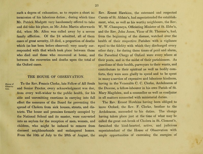 House of Observa- tion. such a degree of exhaustion, as to require a short in- termission of his laborious duties ; during which time Mr. Patrick Madgett very handsomely offered to take and did take his place, as Mr. John Martin afterwards did, when Mr. Allen was called away by a severe family affliction. Of the 24 admitted, all of them cases of great severity, 13 died, a proportion of deaths which (as has been before observed) very nearly cor- responded with that which took place between those who died and those who recovered at home, and between the recoveries and deaths upon the total of the Oxford cases. THE HOUSE OF OBSERVATION. To the Rev. Francis Clerke, late Fellow of All Souls and Senior Proctor, every acknowledgment was due, from every well-wisher to the public health, for his able and unremitting exertions in carrying into full effect the measures of the Board for preventing the spread of Cholera from sick houses, streets, and dis- tricts. The house and premises formerly occupied by the National School and its master, were converted into an asylum for the reception of men, women, and children, who might be induced to remove from diseased neighbourhoods and endangered homes. From the 10th of July to the 20th of August, the Rev. Ernest Hawkins, the esteemed and respected Curate of St. Aldate’s, had superintended the establish- ment, who, as well as his worthy neighbours, the Rev. W. W. Champneys, Officiating Minister of St. Ebbe’s, and the Rev. John Jones, Vicar of St. Thomas’s, had, from the beginning of the disease, watched over the health of their respective Parishes with a vigilance equal to the fidelity with which they discharged every other duty ; for during these times of peril and alarm, the Parochial Clergy of Oxford were every where at their posts, and in the midst of their parishioners. As guardians of their health, purveyors to their wants, and contributors to their spiritual as well as bodily com- forts, they were seen gladly to spend and to be spent in many a service of expensive and laborious kindness, having in the Venerable C. C. Clerke, Archdeacon of the Diocese, a fellow-labourer in his own Parish of St. Mary Magdalen, and a counsellor as well as coadjutor in all matters connected with ministerial duties. The Rev. Ernest Hawkins having been obliged to leave Oxford, the Rev. F. Clerke, brother to the Archdeacon, succeeded to his duties. The change having taken place just at the time of what may be called the great out-break of Cholera in St. Clement’s, furnished the kind-hearted, active, and judicious superintend ant of the House of Observation with ample opportunities of exercising the energies of