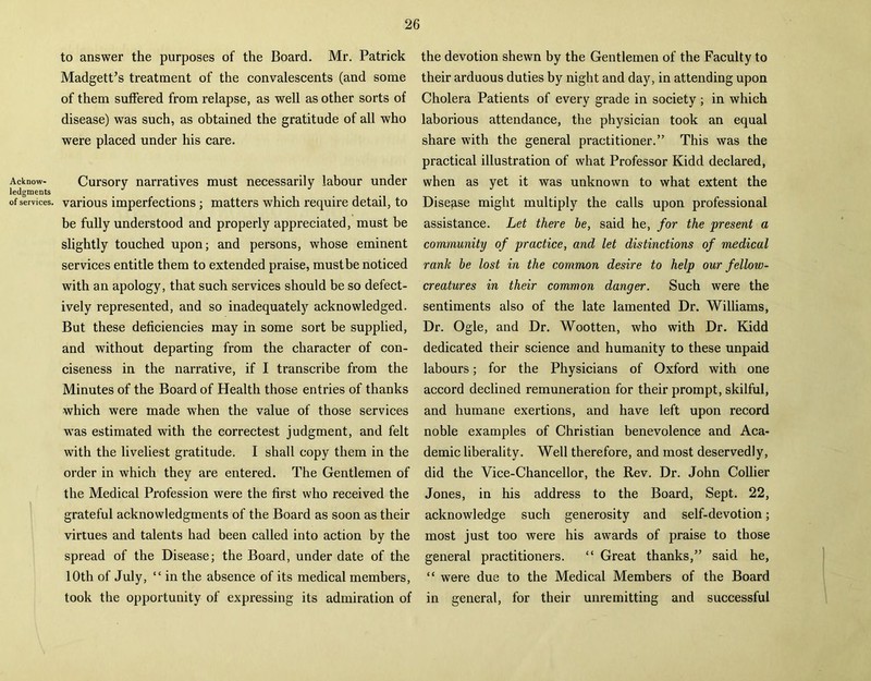 Acknow- ledgments of services. to answer the purposes of the Board. Mr. Patrick Madgett’s treatment of the convalescents (and some of them suffered from relapse, as well as other sorts of disease) was such, as obtained the gratitude of all who were placed under his care. Cursory narratives must necessarily labour under various imperfections ; matters which require detail, to be fully understood and properly appreciated, must be slightly touched upon; and persons, whose eminent services entitle them to extended praise, must be noticed with an apology, that such services should be so defect- ively represented, and so inadequately acknowledged. But these deficiencies may in some sort be supplied, and without departing from the character of con- ciseness in the narrative, if I transcribe from the Minutes of the Board of Health those entries of thanks which were made when the value of those services was estimated with the correctest judgment, and felt with the liveliest gratitude. I shall copy them in the order in which they are entered. The Gentlemen of the Medical Profession were the first who received the grateful acknowledgments of the Board as soon as their virtues and talents had been called into action by the spread of the Disease; the Board, under date of the 10th of July, “ in the absence of its medical members, took the opportunity of expressing its admiration of the devotion shewn by the Gentlemen of the Faculty to their arduous duties by night and day, in attending upon Cholera Patients of every grade in society ; in which laborious attendance, the physician took an equal share with the general practitioner.” This was the practical illustration of what Professor Kidd declared, when as yet it was unknown to what extent the Disease might multiply the calls upon professional assistance. Let there he, said he, for the present a community of practice, and let distinctions of medical rank be lost in the common desire to help our fellow - creatures in their common danger. Such were the sentiments also of the late lamented Dr. Williams, Dr. Ogle, and Dr. Wootten, who with Dr. Kidd dedicated their science and humanity to these unpaid labours; for the Physicians of Oxford with one accord declined remuneration for their prompt, skilful, and humane exertions, and have left upon record noble examples of Christian benevolence and Aca- demic liberality. Well therefore, and most deservedly, did the Vice-Chancellor, the Rev. Dr. John Collier Jones, in his address to the Board, Sept. 22, acknowledge such generosity and self-devotion; most just too were his awards of praise to those general practitioners. “ Great thanks,” said he, “ were due to the Medical Members of the Board in general, for their unremitting and successful