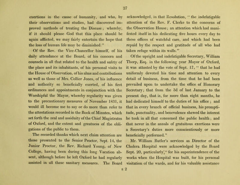 exertions in the cause of humanity, and who, by their observations and studies, had discovered im- proved methods of treating the Disease ; whereby, if it should please God that this place should be again afflicted, we may fairly entertain the hope that the loss of human life may be diminished.” Of the Rev. the Vice-Chancellor himself, of his daily attendance at the Board, of his concern and counsels in all that related to the health and safety of the place and its inhabitants, of his personal visits to the House of Observation, of his alms and contributions as well as those of Mrs. Collier Jones, of his influence and authority so beneficially exerted, of his first ordinances and appointments in conjunction with the Worshipful the Mayor, whereby regularity was given to the precautionary measures of November 1831, it would ill become me to say or do more than refer to the attestations recorded in the Book of Minutes, which set forth the zeal and assiduity of the Chief Magistrates of Oxford, and the extent and greatness of the obli- gations of the public to them. The recorded thanks which next claim attention are those presented to the Senior Proctor, Sept. 14, the Junior Proctor, the Rev. Richard Young, of New College, having been during this long Vacation ab- sent, although before he left Oxford he had regularly assisted in all these sanitary measures. The Board acknowledged, in that Resolution, “ the indefatigable attention of the Rev. F. Clerke to the concerns of the Observation House; an attention which had mani- fested itself in his dedicating five hours every day to these offices of watchful care, and which had been repaid by the respect and gratitude of all who had taken refuge within its walls.5’ Of the upright and indefatigable Secretary, William Thorp, Esq. in the following year Mayor of Oxford, it was attested by the vote of Sept. 17, “ that he had uniformly devoted his time and attention to every detail of business, from the time that he had been prevailed upon to undertake the office of Honorary Secretary; that from the 3d of last January to the present day, that is, for more than eight months, he had dedicated himself to the duties of his office ; and that in every branch of official business, his prompti- tude, punctuality, and benevolence shewed the interest he took in all that concerned the public health; and that never in the annals of gratuitous exertions were a Secretary’s duties more conscientiously or more beneficially performed.” Mr. William Butler’s services as Director of the Cholera Hospital were acknowledged by the Board Sept. 20, particularly for his superintendence of the works when the Hospital was built, for his personal visitation of the wards, and for his valuable assistance e 2