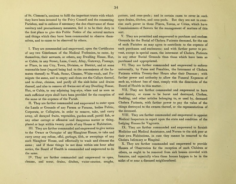 of St. Clement’s, anxious to fulfil the important trusts with which they have been invested by the Privy Council and the consenting Parishes, and to enforce if necessary the due observance of these sanitary and precautionary measures, feel it to be their duty in the first place to give this Public Notice of the several matters and things which they have been commanded to observe them- selves, and to cause to be observed by others. I. They are commanded and empowered, upon the Certificates of any two Gentlemen of the Medical Profession, to enter, by themselves, their servants, or others, any Dwelling House, Hut, or Cabin, in any Street, Lane, Court, Alley, Gateway, Passage, or Place, in any City, Town, Division, or District, and at some reasonable hour (regard being had to the convenience of the In- mates thereof) to Wash, Scour, Cleanse, White-wash, and Fu- migate the same, and to empty and clean out the Cellars thereof, and to clear, cleanse, and purify all the sink-holes and drains thereof, and also to remove all Swine out of any Dwelling House, Hut, or Cabin, to any adjoining hog-stye, when and as soon as such sufficient styes shall have been provided for the reception of the same at the expence of the Parish. II. They are farther commanded and empowered to enter upon the Lands or Grounds of any Person or Persons, bodies Politic, Corporate, or Collegiate, in order to remove, take, and carry away, all decayed fruits, vegetables, garden-stuff, putrid fish, or any other corrupt or offensive and dangerous matter or thing, placed or kept within twenty yards of any House or Habitation. III. They are farther commanded and empowered to give notice to the Owner or Occupier of any Slaughter House, to take and carry away any refuse, offal, garbage, filth, or sweepings of any such Slaughter House, and effectually to wash and cleanse the same; and if these things be not done within one hour after notice, the Board of Health is commanded and empowered to do the same. IV. They are farther commanded and empowered to open, cleanse, and scour, drains, ditches, water-courses, soughs, gutters, and cess-pools ; and in certain cases to cover in such open drains, ditches, and cess-pools. But they are not to exer- cise such power in those Places, Towns, or Cities, which have Commissioners of Sewers for the management of matters of this sort. V. They are permitted and empowered to purchase and enclose Grounds for the Burial of Cholera Patients deceased, for the use of such Parishes as may agree to contribute to the expence of such purchases and enclosures; and with farther power to pre- vent, except in special cases, the interment of Cholera Patients in any other Burial Grounds than those which have been so purchased and appropriated. VI. They are farther commanded and empowered to enforce universally, by Pains and Penalties, the Interment of Cholera Patients within Twenty-four Hours after their Decease; with farther power and authority to allow the Funeral Expences of such as, without loss of time, comply with the directions of the Board of Health in this matter. VII. They are farther commanded and empowered to burn and destroy, or cause to be burnt and destroyed, Clothes, Bedding, and other articles belonging to, or used by, deceased Cholera Patients, with farther power to pay the value of the things destroyed to the owners thereof, or the representatives of the deceased. VIII. They are farther commanded and empowered to appoint Medical Inspectors to report upon the state and condition of the Lodging Houses for Vagrants. IX. They are farther commanded and empowered to furnish Medicine and Medical Assistance, and Nurses to the sick poor at their own Habitations, in case they cannot be removed to the Cholera Infirmary or Hospital. X. They are farther commanded and empowered to provide Houses of Observation for the reception of such Children or others, as ought to be removed from sick houses crowded with Inmates, and especially when those houses happen to be in the midst of or near a diseased neighbourhood.