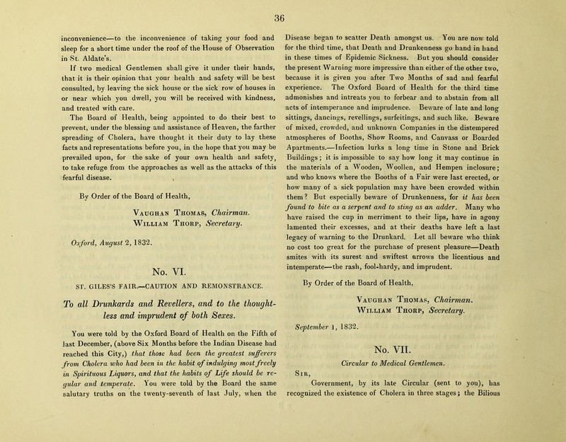 inconvenience—to the inconvenience of taking your food and sleep for a short time under the roof of the House of Observation in St. Aldate’s. If two medical Gentlemen shall give it under their hands, that it is their opinion that your health and safety will be best consulted, by leaving the sick house or the sick row of houses in or near which you dwell, you will be received with kindness, and treated with care. The Board of Health, being appointed to do their best to prevent, under the blessing and assistance of Heaven, the farther spreading of Cholera, have thought it their duty to lay these facts and representations before you, in the hope that you may be prevailed upon, for the sake of your own health and safety 5 to take refuge from the approaches as well as the attacks of this fearful disease. , By Order of the Board of Health, Vaughan Thomas, Chairman. William Thorp, Secretary. Oxford, August 2, 1832. No. VI. ST. GILES’S FAIR.—CAUTION AND REMONSTRANCE. To all Drunkards and Revellers, and to the thought- less and imprudent of both Sexes. You were told by the Oxford Board of Health on the Fifth of last December, (above Six Months before the Indian Disease had reached this City,) that those had been the greatest sufferers from Cholera who had been in the habit of indulging most freely in Spirituous Liquors, and that the habits of Life should be re- gular and temperate. You were told by the Board the same salutary truths on the twenty-seventh of last July, when the Disease began to scatter Death amongst us. You are now told for the third time, that Death and Drunkenness go hand in hand in these times of Epidemic Sickness. But you should consider the present Warning more impressive than either of the other two, because it is given you after Two Months of sad and fearful experience. The Oxford Board of Health for the third time admonishes and intreats you to forbear and to abstain from all acts of intemperance and imprudence. Beware of late and long sittings, dancings, revellings, surfeitings, and such like. Beware of mixed, crowded, and unknown Companies in the distempered atmospheres of Booths, Show Rooms, and Canvass or Boarded Apartments.—Infection lurks a long time in Stone and Brick Buildings; it is impossible to say how long it may continue in the materials of a Wooden, Woollen, and Hempen inclosure; and who knows where the Booths of a Fair were last erected, or how many of a sick population may have been crowded within them ? But especially beware of Drunkenness, for it has been found to bite as a serpent and to sting as an adder. Many who have raised the cup in merriment to their lips, have in agony lamented their excesses, and at their deaths have left a last legacy of warning to the Drunkard. Let all beware who think no cost too great for the purchase of present pleasure—Death smites with its surest and swiftest arrows the licentious and intemperate—the rash, fool-hardy, and imprudent. By Order of the Board of Health, Vaughan Thomas, Chairman. William Thorp, Secretary. September 1, 1832. No. VII. Circular to Medical Gentlemen. Sir, Government, by its late Circular (sent to you), has recognized the existence of Cholera in three stages; the Bilious
