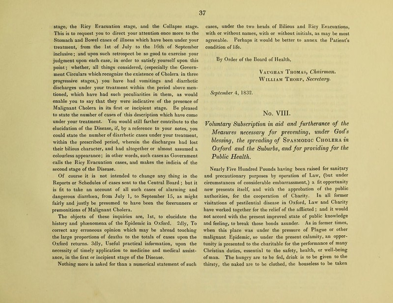 stage, the Ricy Evacuation stage, and the Collapse stage. This is to request you to direct your attention once more to the Stomach and Bowel cases of illness which have been under your treatment, from the 1st of July to the 16th of September inclusive; and upon such retrospect be so good to exercise your judgment upon each case, in order to satisfy yourself upon this point; whether, all things considered, (especially the Govern- ment Circulars which recognize the existence of Cholera in three progressive stages,) you have had vomitings and diarrhetic discharges under your treatment within the period above men- tioned, which have had such peculiarities in them, as would enable you to say that they were indicative of the presence of Malignant Cholera in its first or incipient stage. Be pleased to state the number of cases of this description which have come under your treatment. You would still farther contribute to the elucidation of the Disease, if, by a reference to your notes, you could state the number of diarrhetic cases under your treatment, within the prescribed period, wherein the discharges had lost their bilious character, and had altogether or almost assumed a colourless appearance; in other words, such cases as Government calls the Ricy Evacuation cases, and makes the indicia of the second stage of the Disease. Of course it is not intended to change any thing in the Reports or Schedules of cases sent to the Central Board ; but it is fit to take an account of all such cases of alarming and dangerous diarrheea, from July 1, to September 15, as might fairly and justly be presumed to have been the forerunners or premonitions of Malignant Cholera. The objects of these inquiries are, 1st, to elucidate the history and phsenomena of the Epidemic in Oxford. 2dly, To correct any erroneous opinion which may be abroad touching the large proportions of deaths to the totals of cases upon the Oxford returns. 3dly, Useful practical information, upon the necessity of timely application to medicine and medical assist- ance, in the first or incipient stage of the Disease. Nothing more is asked for than a numerical statement of such cases, under the two heads of Bilious and Ricy Evacuations, with or without names, with or without initials, as may be most agreeable. Perhaps it would be better to annex the Patient’s condition of life. By Order of the Board of Health, Vaughan Thomas, Chairman. William Thorp, Secretary. September 4, 1832. No. VIII. Voluntary Subscription in aid and furtherance of the Measures necessary for preventing, under Gods blessing, the spreading of Spasmodic Cholera in Oxford and the Suburbs, and for providing for the Public Health. Nearly Five Hundred Pounds having been raised for sanitary and precautionary purposes by operation of Law, (but under circumstances of considerable embarrassment,) a fit opportunity now presents itself, and with the approbation of the public authorities, for the cooperation of Charity. In all former visitations of pestilential disease in Oxford, Law and Charity have worked together for the relief of the afflicted ; and it would not accord with the present improved state of public knowledge and feeling, to break those bonds asunder. As in former times, when this place was under the pressure of Plague or other malignant Epidemic, so under the present calamity, an oppor- tunity is presented to the charitable for the performance of many Christian duties, essential to the safety, health, or well-being of man. The hungry are to be fed, drink is to be given to the thirsty, the naked are to be clothed, the houseless to be taken