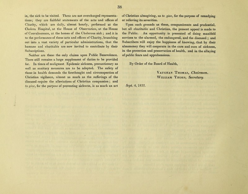 tions; they are faithful statements of the acts and offices of Charity, which are daily, almost hourly, performed at the Cholera Hospital, at the House of Observation, at the House of Convalescence, at the homes of the Cholerous sick ; and it is to the performance of these acts and offices of Charity, branching out into a vast variety of particular administrations, that the humane and charitable are now invited to contribute by their Subscriptions. Neither are these the only claims upon Public Benevolence. There still remains a large supplement of duties to be provided for. In times of malignant Epidemic sickness, precautionary as well as sanitary measures are to be adopted. The safety of those in health demands the forethought and circumspection of Christian vigilance, almost as much as the sufferings of the diseased require the alleviations of Christian compassion; and to give, for the purpose of preventing sickness, is as much an act or relieving its severities. Upon such grounds as these, compassionate and prudential, but all charitable and Christian, the present appeal is made to the Public. An opportunity is presented of doing manifold services to the alarmed, the endangered, and the diseased ; and Subscribers will enjoy the happiness of knowing, that by their almsmoney they will cooperate in the care and cure of sickness, in the protection and preservation of health, and in the allaying of public fears and apprehensions. By Order of the Board of Health, Vaughan Thomas, Chairman. William Thorp, Secretary.