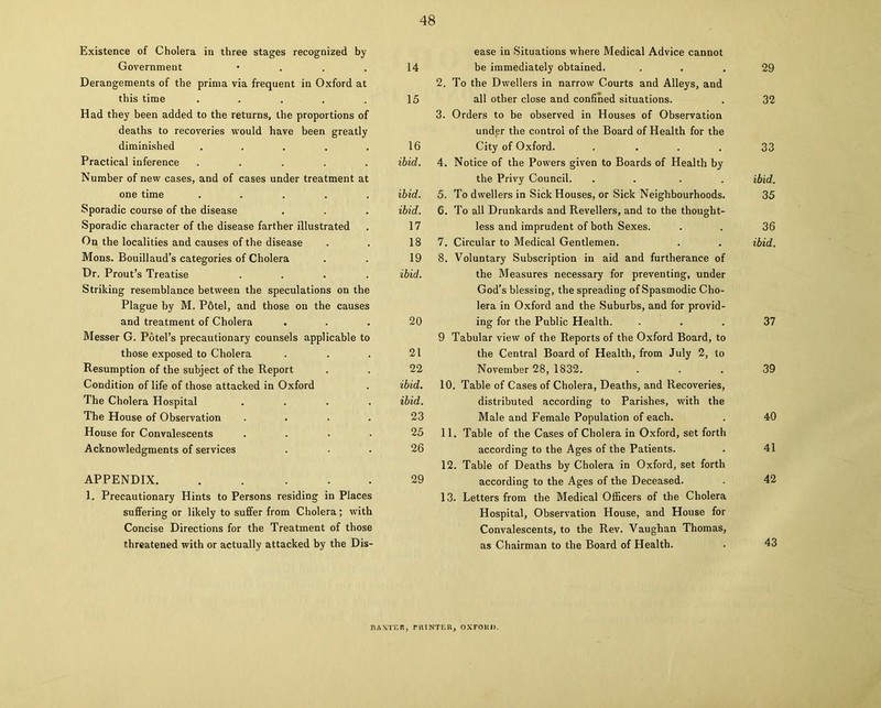 Existence of Cholera in three stages recognized by Government • Derangements of the prima via frequent in Oxford at this time ..... Had they been added to the returns, the proportions of deaths to recoveries would have been greatly diminished ..... Practical inference ..... Number of new cases, and of cases under treatment at one time ..... Sporadic course of the disease Sporadic character of the disease farther illustrated On the localities and causes of the disease Mons. Bouillaud’s categories of Cholera Dr. Prout’s Treatise .... Striking resemblance between the speculations on the Plague by M. Pfitel, and those on the causes and treatment of Cholera Messer G. Potel’s precautionary counsels applicable to those exposed to Cholera Resumption of the subject of the Report Condition of life of those attacked in Oxford The Cholera Hospital .... The House of Observation .... House for Convalescents .... Acknowledgments of services APPENDIX. . . . . . 1. Precautionary Hints to Persons residing in Places suffering or likely to suffer from Cholera; with Concise Directions for the Treatment of those threatened with or actually attacked by the Dis- ease in Situations where Medical Advice cannot be immediately obtained. ... 29 2. To the Dwellers in narrow Courts and Alleys, and all other close and confined situations. . 32 3. Orders to be observed in Houses of Observation under the control of the Board of Health for the City of Oxford. . ... 33 4. Notice of the Powers given to Boards of Health by the Privy Council. .... ibid. 5. To dwellers in Sick Houses, or Sick Neighbourhoods. 35 6. To all Drunkards and Revellers, and to the thought- less and imprudent of both Sexes. . . 36 7. Circular to Medical Gentlemen. . . ibid. 8. Voluntary Subscription in aid and furtherance of the Measures necessary for preventing, under God’s blessing, the spreading of Spasmodic Cho- lera in Oxford and the Suburbs, and for provid- ing for the Public Health. ... 37 9 Tabular view of the Reports of the Oxford Board, to the Central Board of Health, from July 2, to November 28, 1832. ... 39 10. Table of Cases of Cholera, Deaths, and Recoveries, distributed according to Parishes, with the Male and Female Population of each. . 40 11. Table of the Cases of Cholera in Oxford, set forth according to the Ages of the Patients. . 41 12. Table of Deaths by Cholera in Oxford, set forth according to the Ages of the Deceased. . 42 13. Letters from the Medical Officers of the Cholera Hospital, Observation House, and House for Convalescents, to the Rev. Vaughan Thomas, as Chairman to the Board of Health. 14 15 16 ibid. ibid. ibid. 17 18 19 ibid. 20 21 22 ibid. ibid. 23 25 26 29 BAXTER, PRINTER, OXTOHJ).