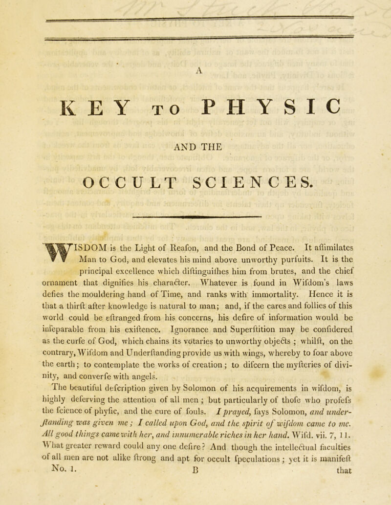 KEY to PHYSIC AND THE t 4 OCCULT SCIENCES. WISDOM is the Light of Reafon, and the Bond of Peace. It afiimilates ▼ V Man to God, and elevates his mind above unworthy purfuits. It is the principal excellence which diftinguifhes him from brutes, and the chief ornament that dignifies his character. Whatever is found in Wifdom’s laws defies the mouldering hand of Time, and ranks with immortality. Hence it is that a third after knowledge is natural to man; and, if the cares and follies of this world could be edranged from his concerns, his defire of information would be inseparable from his exidence. Ignorance and Superftition may be confidered as the curfe of God, which chains its votaries to unworthy objects ; whild, on the contrary, Wifdorn and LTnderdanding provide us with wings, whereby to foar above the earth; to contemplate the works of creation ; to dilcern the myderies of divi- nity, and converfe with angels. The beautiful defcription given by Solomon of his acquirements in wifdorn, is highly deferving the attention of all men ; but particularly of thofe who profefs the Science of phyfic, and the cure of fouls. I prayed, fays Solomon, and under- Jlanding was given me; I called upon God, and the spirit of wifdorn came to me. All good things came with her, and innumerable riches in her hand. Wifd. vii. 7, 11. Tv hat greater reward could any one defire? And though the intellectual faculties of all men are not alike Strong and apt for occult Speculations ; yet it is manifed
