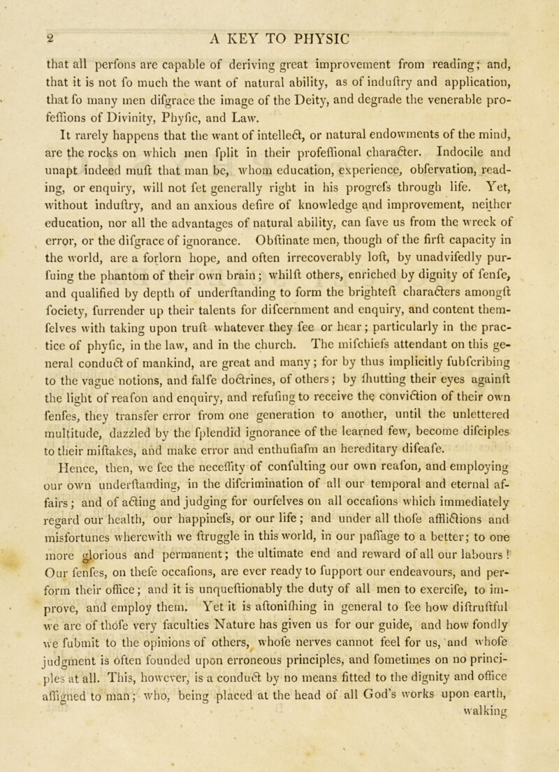 that all perfons are capable of deriving great improvement from reading; and, that it is not fo much the want of natural ability, as of induftry and application, that fo many men difgrace the image of the Deity, and degrade the venerable pro- feffions of Divinity, Phyfic, and Law. It rarely happens that the want of intellect, or natural endowments of the mind, are the rocks on which men fplit in their profeffional character. Indocile and unapt indeed mull that man be, whom education, experience, obfervation, read- ing, or enquiry, will not fet generally right in his progrefs through life. Yet, without induftry, and an anxious defire of knowledge and improvement, neither education, nor all the advantages of natural ability, can fave us from the wreck of error, or the difgrace of ignorance. Obftinate men, though of the firft capacity in the world, are a forlorn hope, and often irrecoverably loft, by unadvifedly pur- fuing the phantom of their own brain; whilft others, enriched by dignity of fenfe, and qualified by depth of underftanding to form the brighteft characters amongft fociety, furrender up their talents for difcernment and enquiry, and content therri- felves with taking upon truft whatever they fee or hear; particularly in the prac- tice of phyfic, in the law, and in the church. The mifchiefs attendant on this ge- neral conduCt of mankind, are great and many ; for by thus implicitly fubfcribing to the vague notions, and falfe doCtrines, of others; by ihutting their eyes againft the light of reafon and enquiry, and refuting to receive the conviction of their own fenfes, they transfer error from one generation to another, until the unlettered multitude, dazzled by the fplendid ignorance of the learned few, become difciples to their miftakes, and make error and enthufiafm an hereditary difeale. Hence, then, we fee the neceftity of confulting our own reafon, and employing our own underftanding, in the difcrimination of all our temporal and eternal af- fairs; and of aCting and judging for ourfelves on all occalions which immediately regard our health, our happinefs, or our life; and under all thole afflictions and misfortunes wherewith we ftruggle in this world, in our paflage to a better; to one more glorious and permanent; the ultimate end and reward of ail our labours ! Our fenfes, on thefe occafions, are ever ready to fupport our endeavours, and per- form their office; and it is unqueftionably the duty of all men to exercife, to im- prove, and employ them. Yet it is aftoniffling in general to fee how diftruftful we are of thofe very faculties Nature has given us for our guide, and how fondly we fubmit to the opinions of others, whofe nerves cannot feel for us, and whofe judgment is often founded upon erroneous principles, and fometimes on no princi- ples at all. This, however, is a conduCt by no means fitted to the dignity and office aftigned to man; who, being placed at the head of all God’s works upon earth, walking