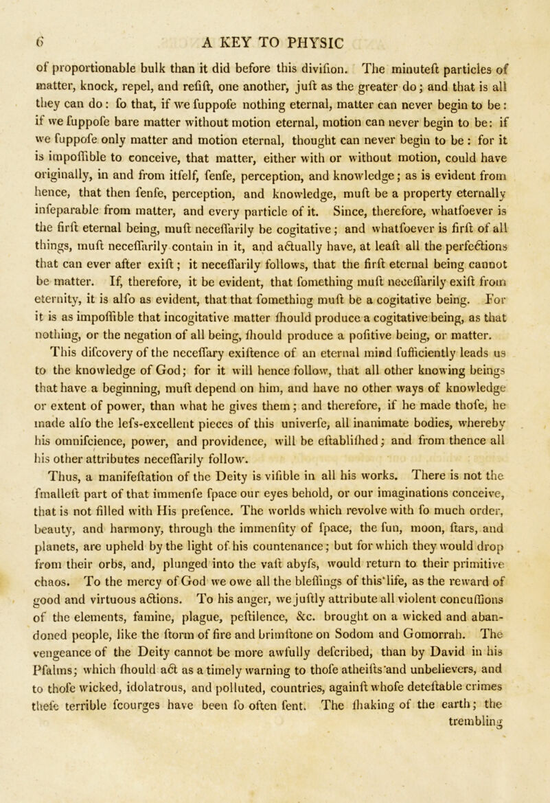 of proportionable bulk than it did before this divifion. The minuteft particles of matter, knock, repel, and refill, one another, juft as the greater do; and that is all they can do : fo that, if we fuppofe nothing eternal, matter can never begin to be : if we fuppofe bare matter without motion eternal, motion can never begin to be: if we fuppofe only matter and motion eternal, thought can never begin to be : for it is impofiible to conceive, that matter, either with or without motion, could have originally, in and from itfelf, fenfe, perception, and knowledge; as is evident from hence, that then fenfe, perception, and knowledge, muft be a property eternally infeparable from matter, and every particle of it. Since, therefore, whatfoever is the firft eternal being, muft neceftarily be cogitative ; and whatfoever is firft of all things, muft neceftarily contain in it, and actually have, at leaft all the perfections that can ever after exift; it neceftarily follows, that the firft eternal being cannot be matter. If, therefore, it be evident, that fomething muft neceftarily exift from eternity, it is alfo as evident, that that fomething muft be a cogitative being. For it is as impofiible that incogitative matter fiiould produce a cogitative being, as that nothing, or the negation of all being, fiiould produce a pofitive being, or matter. This difcovery of the neceffary exiftence of an eternal mind fufficiently leads us to the knowledge of God; for it will hence follow, that all other knowing beings that have a beginning, muft depend on him, and have no other ways of knowledge or extent of power, than what he gives them; and therefore, if he made thofe, he made alfo the lefs-excellent pieces of this univerfe, all inanimate bodies, whereby his omnifcience, power, and providence, will be eftablifiied; and from thence all his other attributes neceftarily follow. Thus, a manifeftation of the Deity is vifible in all his wrorks. There is not the fmallelt part of that immenfe fpace our eyes behold, or our imaginations conceive, that is not filled with His prefence. The worlds which revolve with fo much order, beauty, and harmony, through the immenfity of fpace, the fun, moon, ltars, and planets, are upheld by the light of his countenance; but for which they would drop from their orbs, and, plunged into the vaft abyfs, would return to their primitive chaos. To the mercy of God we owe all the bleflings of this* life, as the reward of good and virtuous aClions. To his anger, we juftly attribute all violent concuftions of the elements, famine, plague, peftilence, &c. brought on a wicked and aban- doned people, like the ftonn of fire and brimftone on Sodom and Gomorrah. The vengeance of the Deity cannot be more awfully defcribed, than by David in his Pfalms; which fiiould a6l as a timely warning to thofe atheifts'and unbelievers, and to thofe wicked, idolatrous, and polluted, countries, againft whofe deteftable crimes thefe terrible fcourges have been fo often fent. The lhaking of the earth; the trembling