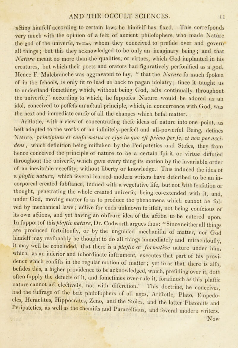 a6ting himfelf according to certain laws he himfelf has fixed. This correfponds very much with the opinion of a fe6t of ancient philofophers, who made Nature the god of the univerfe, To n«, whom they conceived to prefide over and govern1 all things; but this they acknowledged to be only an imaginary being; and that Nature meant no more than the qualities, or virtues, which God implanted in his creatures, but which their poets and orators had figuratively perfonified as a god. Hence F. Malebranche was aggravated to fay, “ that the Nature fo much fpoken of in the fchools, is only fit to lead us back to pagan idolatry; fince it taught us to underftand fomething, which, without being God, a61s continually throughout the univerfe;” according to which, he fuppofes Nature would be adored as an idol, conceived to poflfefs an a<5lual principle, which, in concurrence with God, was the next and immediate caufe of all the changes which befal matter. Ariftotle, with a view of concentrating thefe ideas of nature into one point, as beft adapted to the works of an infinitely-perfe6l and all-powerful Being, defines Nature, principium et caufa motus et ejus in quo ejl primo perfe, et non per acci- dens; which definition being miftaken by the Peripatetics and Stoics, they from hence conceived the principle of nature to be a certain fpirit or virtue diffufed throughout the univerfe, which gave every thing its motion by the invariable order of an inevitable neceffity, without liberty or knowledge. This induced the idea of a plajtic nature, w7hich feveral learned modern workers have deferibed to be an in- corporeal created lubftance, indued with a vegetative life, but not with fenfation or thought, penetrating the whole created univerfe, being co-extended with it, and. under God, moving matter fo as to produce the phenomena which cannot be fol- ved by mechanical laws; active for ends unknown to itfelf, not being confcious of its own a&ions, and yet having an obfeure idea of the a&ion to be entered upon. Iniupportof ihisplajiic nature, Dr. Cudworth argues thus: ‘Since neither all things are produced fortuitoully, or by the unguided mechanifm of matter, nor God himfelf may reafonably be thought to do all things immediately and miraculoufly, it may well be concluded, that there is a plajtic or formative nature under him, which, as an inferior and iubordinate inflrument, executes that part of his provi- dence which confifts in the regular motion of matter; yet fo as that there is alfo, befides this, a higher providence to be acknowledged, which, prefiding over it, doth often lupply the defects of it, and fometimes over-rule it, forafinuch as this plaftic nature cannot aft eledively, nor witli diferetion.” This doctrine, he conceives, had the fuftrage ol the beft philofophers of all ages, Ariftotle, Plato, Empedo- cles, Heraclitus, Hippocrates, Zeno, and the Stoics, and the latter Platonifts and Peripatetics, as well as the chemifts and Paracelftans, and feveral modern writers. N ovv