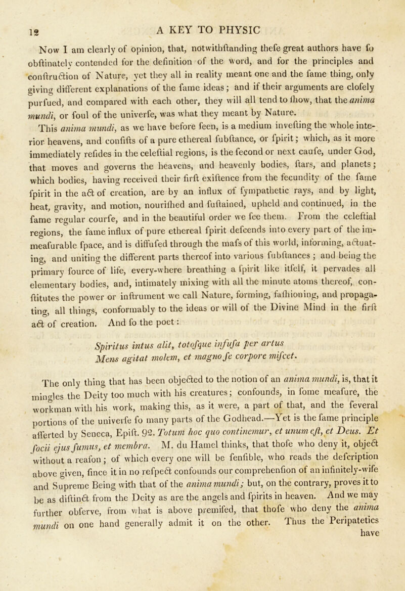 Now I am clearly of opinion, that, notwithftanding thefe great authors have fo obftinatelv contended for the definition of the word, and for the principles and conftru6tion of Nature, yet they all in reality meant one and the fame thing, only giving different explanations of the fame ideas; and if their arguments are clofely purfued, and compared with each other, they will all tendtoiliow, that thq anima mundi, or foul of the univerfe, was what they meant by Nature. This anima mundi, as we have before feen, is a medium inverting the whole inte- rior heavens, and confifts of a pure ethereal fubftance, or fpirit; which, as it more immediately refides in the celeftial regions, is the fecond 01 next caule, under God, that moves and governs the heavens, and heavenly bodies, ftais, and planets; which bodies, having received their firft exiftence from the fecundity of the fame fpirit in the ad of creation, are by an influx of fympathetic rays, and by light, heat, gravity, and motion, nourifhed and iuflained, upheld and continued, in the regular courfe, and in the beautiful ordei we lee them, fiom the celeftial regions, the fame influx of pure ethereal fpirit defeends into every part of the im- meafurable fpace, and is diffufed through the mafsof this world, informing, aauat- ing, and uniting the different parts thereof into various fubftances ; and being the primary fource of life, every-where breathing a fpirit like itlelf, it pervades all elementary bodies, and, intimately mixing with all the minute atoms theieof, con- ftitutes the power or inftrument we call Nature, forming, faffiioning, and propaga- ting, all things, conformably to the ideas or will of the Divine Mind in the firft a6t of creation. And fo the poet: Spiritus intus alit, totofquc infufa per artus Mens a git at moltm, et magnoje corpore mifeet. The only thing that has been objected to the notion of an anima mundi, is, that it minMes the Deity too much with his creatures; confounds, in fome rneafure, the workman with his work, making this, as it were, a part of that, and the feveral portions of the univerfe fo many parts of the Godhead.—Yet is the fame principle afferted by Seneca, Epift. 92. Totum hoc quo continemur, et unum eft, et Deus. Et focii ejus fumus, et membra. M. du Hamel thinks, that thofe who deny it, objea without a reafon; of which every one will be fenfible, who reads the defeription above given, fince it in no refpea confounds our comprehenfion of an infinitely-wife and Supreme Being with that of the anima mundi; but, on the contrary, proves it to be as diftina from the Deity as are the angels and fpirits in heaven. And we may further obferve, from what is above premifed, that thofe who deny the anima mundi on one hand generally admit it on the other. Thus the Peripatetics have