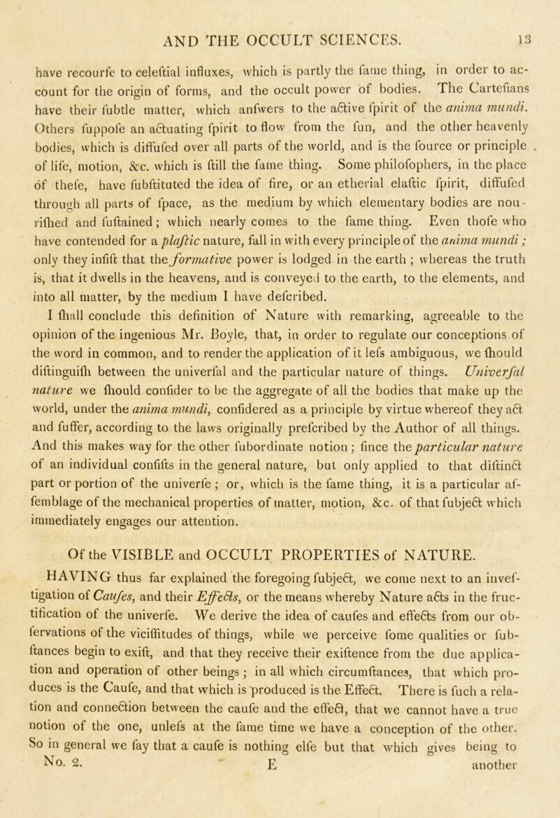 have recourfe to celeftial influxes, which is partly the fame thing, in order to ac- count for the origin of forms, and the occult power of bodies. The Cartenans have their lubtle matter, which anfwers to the a&ive fpirit of the anima mundi. Others fuppofe an actuating fpirit to flow from the fun, and the other heavenly bodies, which is diffufed over all parts of the world, and is the fource or principle . of life, motion, &c. which is ftill the fame thing. Some philofophers, in the place of thele, have fubftituted the idea of fire, or an etherial elaftic fpirit, diffufed through all parts of fpace, as the medium by which elementary bodies are nou- rifhed and fuftained; which nearly comes to the fame thing. Even thofe who have contended for a plaftic nature, fall in with every principle of the anima mundi; only they infift that the formative power is lodged in the earth ; whereas the truth is, that it dwells in the heavens, and is conveyed to the earth, to the elements, and into all matter, by the medium I have defcribed. I fhall conclude this definition of Nature with remarking, agreeable to the opinion of the ingenious Mr. Boyle, that, in order to regulate our conceptions of the word in common, and to render the application of it lets ambiguous, wefhould diftinguilh between the univerfal and the particular nature of things. Unvoerfal nature we fhould conlider to be the aggregate of all the bodies that make up the world, under the anima mundi, confidered as a principle by virtue whereof they a6t and fuffer, according to the laws originally prefcribed by the Author of all things. And this makes way for the other lubordinate notion; fince the particular nature of an individual confifts in the general nature, but only applied to that diftinft; part or portion of the univerfe ; or, which is the fame thing, it is a particular af- femblage of the mechanical properties of matter, motion, See. of thatfubjecl which immediately engages our attention. Of the VISIBLE and OCCULT PROPERTIES of NATURE. HAVING thus far explained the foregoing fubje£t, we come next to an invef- tigation of Caufes, and their EffeSls, or the means whereby Nature a6ts in the fruc- tification of the univerfe. We derive the idea of caufes and effects from our ob- lervations of the viciflitudes of things, while we perceive fome qualities or fub- ltances begin to exift, and that they receive their exiftence from the due applica- tion and operation of other beings; in all which circumftances, that which pro- duces is the Caufe, and that which is produced is the Effe6t. There is fuch a rela- tion and connexion between the caufe and the eflfeft, that we cannot have a true notion of the one, unlefs at the fame time we have a conception of the other. So in general we fay that a caufe is nothing elfe but that which gives being to No. 2. E another