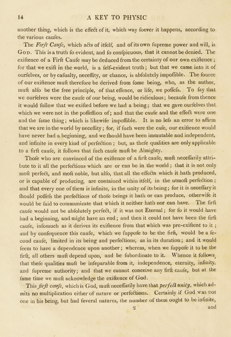 another thing, which is the effect of it, which way foever it happens, according to the various caufes. The Firft Caufe, which a6ts of itfelf, and of its own fupreme power and will, is God. This is a truth fo evident, and fo confpicuous, that it cannot be denied. The exiftence of a Firft Caufe may be deduced from the certainty of our own exiftence ; for that we exift in the world, is a felf-evident truth; but that we came into it of ourlelves, or by cafualty, neceffity, or chance, is abfolutely impoffible. The fource of our exiftence muft therefore be derived from fome being, who, as the author, muff alfo be the free principle, of that effence, or life, we poffefs. To fay that we ourfelves were the caufe of our being, would be ridiculous; becaufe from thence it would follow that we exifted before we had a being; that we gave ourfelves that which we were not in the poffeffion of; and that the caufe and the effe£l were one and the fame thing; which is likewife impoffible. It is no lefs an error to affirm that we are in the world by neceffity ; for, if fuch were the cafe, our exiftence would have never had a beginning, and we fhould have been immutable and independent, and infinite in every kind of perfection ; but, as thefe qualities are only applicable to a. firft caufe, it follows that fuch caufe muft be Almighty. Thofe who are convinced of the exiftence of a firft caufe, muft neceffarily attri- bute to it all the perfefitions which are or can be in the world ; that it is not only moft perfect, and moft noble, but alfo, that all the effects which it hath produced, or is capable of producing, are contained within itfelf, in the utmoft perfefition ; and that every one of them is infinite, in the unity of its being; for it is necelfary it fhould poffefs the perfections of thofe beings it hath or can produce, otherwife it would be faid to communicate that which it neither hath nor can have. The firft caufe would not be abfolutely perfed, if it was not Eternal; for fo it would have had a beginning, and might have an end; and then it could not have been the firft caufe, infomuch as it derives its exiftence from that which was pre-exiftent to it ; and by confequence this caufe, which we fuppofe to be the firft, would be a fe- cond caufe, limited in its being and perfections, as in its duration; and it would feem to have a dependence upon another; whereas, when we fuppofe it to be the firft, all others muft depend upon, and be fubordinate to it. Whence it follows^ that thefe qualities muft be infeparable from it, independence, eternity, infinity, and fupreme authority; and that we cannot conceive any firft caule, but at the fame time we muft acknowledge the exiftence of God. This jirft caufe, which is God, muft neceflarily have that perfeSi unity, which ad- mits no multiplication either of nature or perfefitions. Certainly if God was not one in his being, but had feveral natures, the number of them ought to be infinite, % and