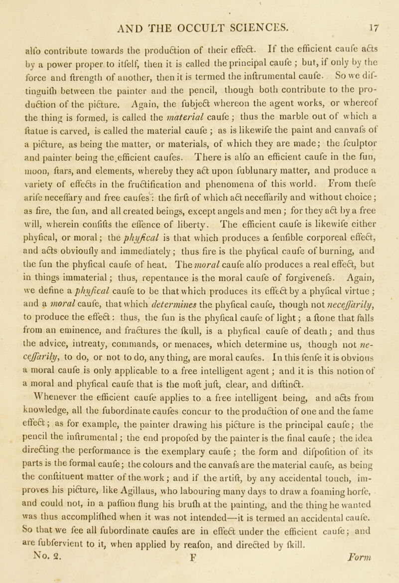 alio contribute towards the produ6tion of their effe6t. It the efficient caufe a£ts by a power proper to itfelf, then it is called the principal caufe ; but, if only by the force and ftrength of another, then it is termed the inftrumental caufe. So we dil- tinguifh between the painter and the pencil, though both contribute to the pro- du6tion of the picture. Again, the fubje6t whereon the agent works, or whereof the thins is formed, is called the material caufe ; thus the marble out of which a ftatue is carved, is called the material caufe ; as is likewife the paint and canvafs ot a pi6ture, as being the matter, or materials, of which they are made; the fculptor and painter being the,efficient caufes. There is alfo an efficient caufe in the fun, moon, ftars, and elements, whereby they a£t upon fublunary matter, and produce a variety of effects in the fructification and phenomena of this world. From tliefe arife neceffary and free caufes : the firft of which aCt neceffarily and without choice; as fire, the fun, and all created beings, except angels and men ; for they a6t by a free will, wherein confifts the effence of liberty. The efficient caufe is likewife either phyfical, or moral; the phyfical is that which produces a fenfible corporeal effeCt, and acts obvioufly and immediately; thus fire is the phyfical caufe of burning, and the fun the phyfical caufe of heat. The moral caufe alfo produces a real effect, but in things immaterial; thus, repentance is the moral caufe of forgivenefs. Again, we define a phyfical caufe to be that which produces its effeCt by a phyfical virtue ; and a moral caufe, that which determines the phyfical caufe, though not necefiarily, to produce the effect: thus, the fun is the phyfical caufe of light; a ftone that falls from an eminence, and fractures the fkull, is a phyfical caufe of death; and thus the advice, intreaty, commands, or menaces, which determine us, though not ne- cejfarily, to do, or not to do, any thing, are moral caufes. In this fenfe it is obvious a moral caufe is only applicable to a free intelligent agent; and it is this notion of a moral and phyfical caufe that is the moft juft, clear, and diftinct. Whenever the efficient caufe applies to a free intelligent being, and acts from knowledge, all the fubordinate caufes concur to the production of one and the fame effect; as for example, the painter drawing his picture is the principal caufe; the pencil the inftrumental; the end propofed by the painter is the final caufe ; the idea directing the performance is the exemplary caufe ; the form and difpofition of its parts is the formal caufe; the colours and the canvafs are the material caufe, as being the conftituent matter of the work; and if the artift, by any accidental touch, im- proves his picture, like Agillaus, who labouring many days to draw a foaming horfe, and could not, in a paffion flung his brufh at the painting, and the thing he wanted was thus accomplifhed when it was not intended—it is termed an accidental caufe. So that we fee all fubordinate caufes are in effect under the efficient caufe; and are fubfervient to it, when applied by reafon, and directed by (kill. No. 2. p Form
