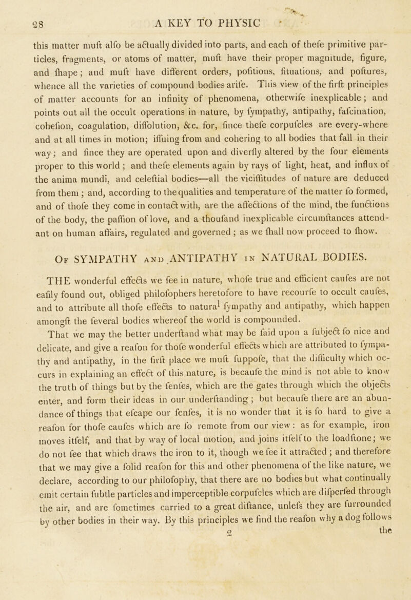 this matter muft alfo be aHually divided into parts, and each of thefe primitive par- ticles, fragments, or atoms of matter, muft have their proper magnitude, figure, and lhape; and muft have different orders, pofitions, fituations, and poftures, whence all the varieties of compound bodies arile. This view of the firft principles of matter accounts for an infinity of phenomena, otherwife inexplicable; and points out all the occult operations in nature, by lympathy, antipathy, falcination, cohefion, coagulation, diffolution, &c. for, fince thefe corpulcles are every-where and at all times in motion; ifluing from and cohering to all bodies that lall in their way; and fince they are operated upon and diverfly altered by the four elements proper to this world ; and thefe elements again by rays of light, heat, and influx ot the anima mundi, and celeftial bodies—all the viciflitudes of nature are deduced from them ; and, according to the qualities and temperature of the matter lo formed, and of thole they come in contact with, are the aft'ebtions of the mind, the functions of the body, the paflion of love, and a thoufand inexplicable circumltances attend- ant on human affairs, regulated and governed ; as we Avail now proceed to fhow. Of SYMPATHY and ANTIPATHY in NATURAL BODIES. THE wonderful effeHs we fee in nature, wliofe true and efficient caufes are not eafily found out, obliged philofophers heretofore to have recoin fe to occult caufes, and to attribute all thofe effefits to natural fympathy and antipathy, which happen among!! the feveral bodies whereof the world is compounded. That we may the better underftand what may be faid upon a fubjeft fo nice and delicate, and give a realon lor thole wonderlul effects which aie attiibuted to fympa- thy and antipathy, in the firft place we muft fuppofe, that the difficulty which oc- curs in explaining an effect of this nature, is becaule the mind is not able to know the truth of things but by the fenfes, which are the gates through which the objects enter, and form their ideas in our underftanding; but becaufe there are an abun- dance of things that cfcape our fenfes, it is no wonder that it is fo hard to give a realon for thofe caufes which are fo remote from our view: as for example, iron moves itfelf, and that by way of local motion, and joins itfelfto the loadftone; we do not fee that which draws the iron to it, though we fee it attra6!ed ; and therefore that we may give a folid reafon for this and other phenomena of the like nature, we declare, according to our philofophy, that there are no bodies but what continually emit certain fubtle particles and imperceptible corpulcles which are dilperfed thiough the air, and are fometimes carried to a great diftance, unlefs they are funoundcd bv other bodies in their way. By this principles we find the reafon why a dog lollow s o the