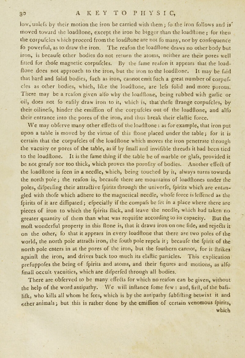 low, unlefs by their motion the iron be carried with them; To the iron follows and is moved toward ihe loadftone, except the iron be bigger than the loadftone ; for then the corpufcles which proceed from the loadftone are not fo many, nor by confequence fo powerful, as to draw the iron. The reafon the loadftone draws no other body but iron, is becaufe other bodies do not return the atoms, neither are their pores well fitted for thofe magnetic corpufcles. By the fame reafon it appears that the load- ftone does not approach to the iron, but the iron to the loaddone. It may be faid that hard and folid bodies, fuch as iron, cannot emit fuch a great number of corpuf- cles as other bodies, which, like the loaddone, are lefs folid and more porous. There may be a reafon given alfo why the loadftone, being rubbed with garlic or oil, does not fo eafily draw iron to it, which is, tbafthefe ftrange corpufcles, by their oilinefs, hinder the erniftion of the corpufcles out of the loaddone, and alfo their entrance into the pores of the iron, and thus break their eladic force. We may obferve many other effects of the loaddone : as for example, that iron put upon a table is moved by the virtue of this ftone placed under the table; for it is certain that the corpufcles of the loaddone which moves the iron penetrate through the vacuity or pores of the table, as if by fmall and invifible threads it had been tied to the loadftone. It is the fame thing if the table be of marble or glafs, provided it be not greafy nor too thick, which proves the porofity of bodies. Another cffeCl of the loadftone is feen in a needle, which, being touched by it, always turns towards the north pole; the reafon is, becaufe there are mountains of loadftones under the poles, difpeifing their attractive fpirits through the univerfe, fpirits which are entan- gled with thofe which adhere to the magnetical needle, whole force is leftened as the fpirits of it are diftipated; efpecially if the compafs be fet in a place where there are pieces of iron to which the fpirits Hick, and leave the needle, which had taken no greater quantity of them than what was requifite according to its capacity. But the mod wonderful property in this ftone is, that it draws iron on one fide, and rejeCts it on the other, fo that it appears in every loadftone that there are two poles of the world, the north pole attracts iron, the fouth pole repels it.; becaufe the fpirit of the north pole enters in at the pores of the iron, but the fouthern cannot, for it ftrikes againft the iron, and drives back too much its elaftic particles. This explication prefuppofes the being of fpirits and atoms, and their figures and motions, as alfo fmall occult vacuities, which are difperfed through all bodies. There are obferved to be many effeCis for which no reafon can be given, without the help of the word antipathy. We will inftance fome few : and, firit, of the bafi- ]ifk, who kills all whom he fees, which is by the antipathy fubfifting betwixt it and other animals; but this is rather done by the emiffion of certain venomous fpirits, which